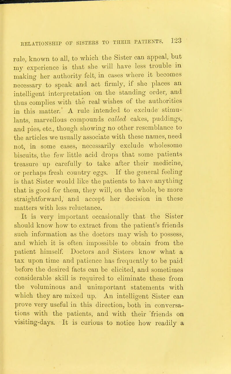 rule, known to all, to which the Sister can appeal, but my experience is tliat she will have less trouble in making her authority felt, in cases where it becomes necessary to speak and act firmly, if she places an intelligent interpretation on the standing order, and thus complies with the real wishes of the authorities in this matter.' A rule intended to exclude stimu- lants, marvellous compounds called cakes, puddings, and pies, etc., though showing no other resemblance to the articles we usually associate with these names, need not, in some cases, necessarily exclude wholesome biscuits, the few little acid drops that some patients treasure up carefully to take after their medicine, or perhaps fresh country eggs. If the general feeling is that Sister would like the patients to have anything that is good for them, they will, on the whole, be more straightforward, and accept her decision in these matters with less reluctance. It is very important occasionally that the Sister should know how to extract from the patient's friends such information as the doctors may wish to possess, and which it is often impossible to obtain from the patient himself Doctors ,and Sisters know what a tax upon time and patience has frequently to be paid before the desired facts can be elicited, and sometimes considerable skill is required to eliminate these from the voluminous and unimportant statements with which they are mixed up. An intelligent Sister can prove very useful in this direction, both in conversa- tions with the patients, and with their 'friends on visiting-days. It is carious to notice how readily a