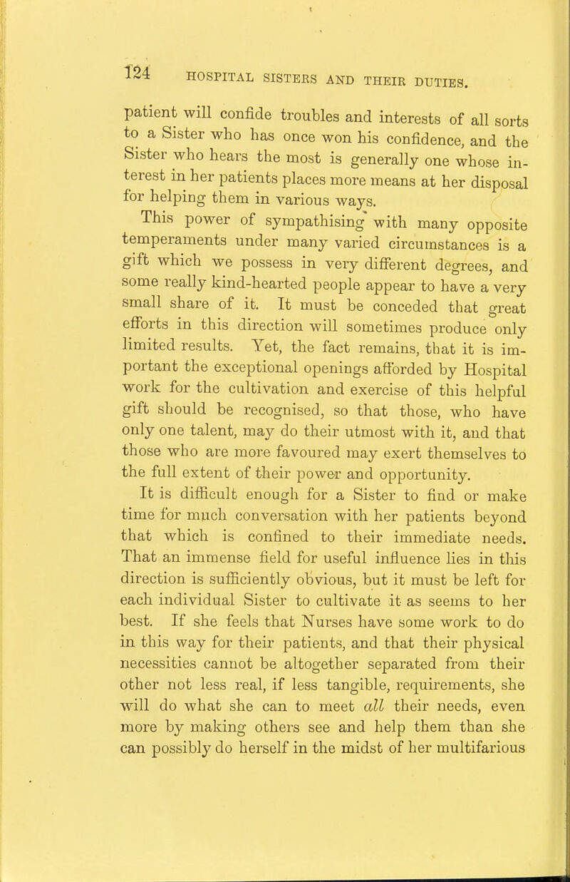 patient wiU confide troubles and interests of all sorts to a Sister who has once won his confidence, and the Sister who hears the most is generally one whose in- terest in her patients places more means at her disposal for helping them in various ways. This power of sympathising* with many opposite temperaments under many varied circumstances is a gift which we possess in very different degrees, and some really kind-hearted people appear to have a very small share of it. It must be conceded that great efforts in this direction will sometimes produce only limited results. Yet, the fact remains, that it is im- portant the exceptional openings affbrded by Hospital work for the cultivation and exercise of this helpful gift should be recognised, so that those, who have only one talent, may do their utmost with it, and that those who are more favoured may exert themselves to the full extent of their power and opportunity. It is difficult enough for a Sister to find or make time for much conversation with her patients beyond that which is confined to their immediate needs. That an immense field for useful influence lies in tlais direction is sufficiently obvious, but it must be left for each individual Sister to cultivate it as seems to her best. If she feels that Nurses have some work to do in this way for their patients, and that their physical necessities cannot be altogether separated from their other not less real, if less tangible, requirements, she will do what she can to meet all their needs, even more by making others see and help them than she can possibly do herself in the midst of her multifarious