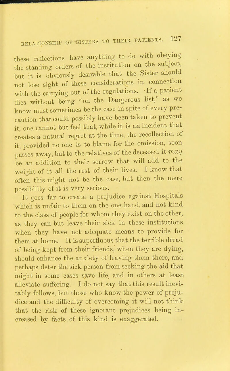 these reflections have anything to do with obeying the standing orders of the institution on the subject, but it is obviously desirable that the Sister should not lose sight of these considerations in connection with the carrying out of the regulations. -If a patient dies without being on the Dangerous list, as we know must sometimes be the case in spite of every pre- caution that could possibly have been taken to prevent it, one cannot but feel that, while it is an incident that creates a natural regret at the time, the recollection of it, provided no one is to blame for the omission, soon pisses away, but to the relatives of the deceased it may be an addition to their sorrow that will add to the weight of it all the rest of their lives. I know that often this might not be the case, but then the mere possibility of it is very serious. It goes far to create a prejudice against Hospitals which is unfair to them on the one hand, and not kind to the class of people for whom they exist on the other, as they can but leave their sick in these institutions when they have not adequate means to provide for them at home. It is superfluous that the terrible dread of being kept from their friends, when they are dying, should enhance the anxiety of leaving them there, and perhaps deter the sick person from seeking the aid that might in some cases save life, and in others at least alleviate suffering. I do not say that this result inevi- tably follows, but those who know the power of preju- dice and the difficulty of overcoming it will not think that the risk of these ignorant prejudices being in- creased by facts of this kind is exaggerated.