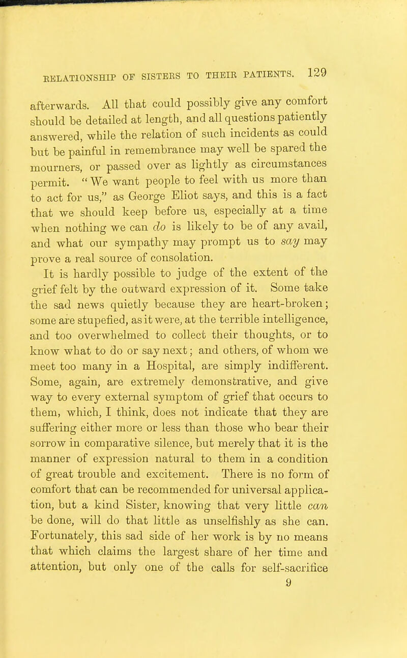 afterwards. All that could possibly give any comfort should be detailed at length, and all questions patiently auswered, while the relation of such incidents as could but be painful in remembrance may well be spared the mourners, or passed over as lightly as circumstances permit.  We want people to feel with us more than to act for us, as George Eliot says, and this is a fact that we should keep before us, especially at a time when nothing we can do is likely to be of any avail, and what our sympathy may prompt us to say may prove a real source of consolation. It is hardly possible to judge of the extent of the grief felt by the outward expression of it. Some take the sad news quietly because they are heart-broken; some are stupefied, as it were, at the terrible intelligence, and too overwhelmed to collect their thoughts, or to know what to do or say next; and others, of whom we meet too many in a Hospital, are simply indifferent. Some, again, are extremely'- demonstrative, and give way to every external symptom of grief that occurs to them, which, I think, does not indicate that they are suffering either more or less than those who bear their sorrow in comparative silence, but merely that it is the manner of expression natural to them in a condition of great trouble and excitement. There is no form of comfort that can be recommended for imiversal applica- tion, but a kind Sister, knowing that very little can be done, will do that little as unselfishly as she can. Fortunately, this sad side of her work is by no means that which claims the largest share of her time and attention, but only one of the calls for self-sacrifice 9