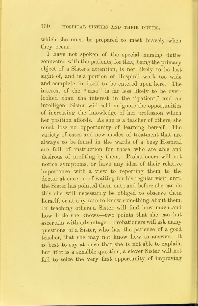 which she must be prepared to meet bravely when they occur. I have not spoken of the special nursing duties connected with the patients, for that, being the primary object of a Sister's attention, is not likely to be lost sight of, and is a portion of Hospital work too wide and complete in itself to be entered upon here. The interest of the  case'' is far less likely to be over- looked than the interest in the  patient, and an intelligent Sister will seldom ignore the opportunities of increasing the knowledge of her profession which her position affords. As she is a teacher of others, she must lose no opportunity of learning herself. The variety of cases and new modes of treatment that are always to be found in the wards of a busy Hospital are full of instruction for those who are able and desirous of profiting by them. Probationers will not notice symptoms, or have any idea of their relative importance with a view to reporting them to the doctor at once, or of waiting for his regular visit, until the Sister has pointed them out; and before she can do this she will necessarily be obliged to observe them herself, or at any rate to know something about them. In teaching others a Sister will find how much and how little she knows—two points that she can but ascertain with advantage. Probationers will ask many questions of a Sister, who has the patience of a good teacher, that she may not know how to answer. It is best to say at once that she is not able to explain, but, if it is a sensible question, a clever Sister will not fail to seize the very first opportunity of improving