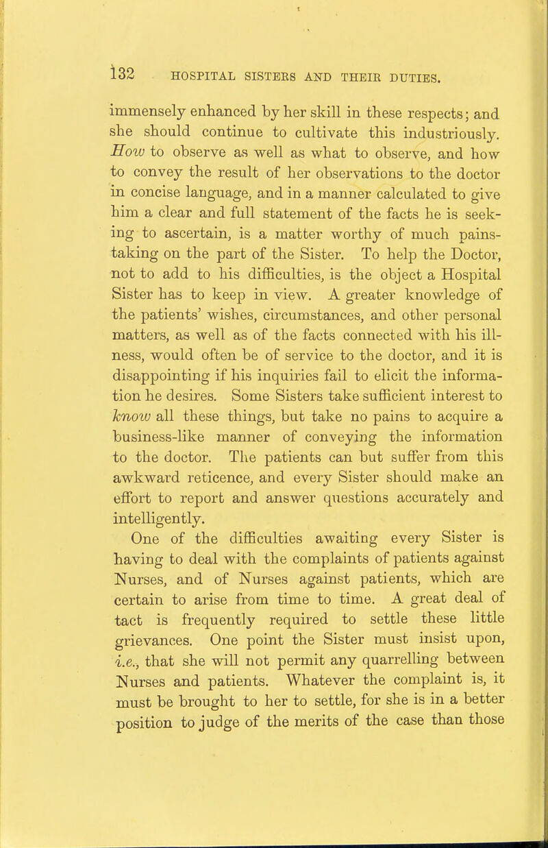 immensely enhanced by her skill in these respects; and she should continue to cultivate this industriously. How to observe as well as what to observe, and how to convey the result of her observations to the doctor in concise language, and in a manner calculated to give him a clear and full statement of the facts he is seek- ing to ascertain, is a matter worthy of much pains- taking on the part of the Sister. To help the Doctor, not to add to his difficulties, is the object a Hospital Sister has to keep in view. A greater knowledge of the patients' wishes, circumstances, and other personal matters, as well as of the facts connected with his ill- ness, would often be of service to the doctor, and it is disappointing if his inquiries fail to elicit the informa- tion he desires. Some Sisters take sufficient interest to know all these things, but take no pains to acquire a business-like manner of conveying the information to the doctor. The patients can but suffer from this awkward reticence, and every Sister should make an effiDrt to report and answer questions accurately and intelligently. One of the difficulties awaiting every Sister is having to deal with the complaints of patients against Nurses, and of Nurses against patients, which are certain to arise from time to time. A great deal of tact is frequently required to settle these little grievances. One point the Sister must insist upon, i.e., that she will not permit any quarrelling between Nurses and patients. Whatever the complaint is, it must be brought to her to settle, for she is in a better position to judge of the merits of the case than those