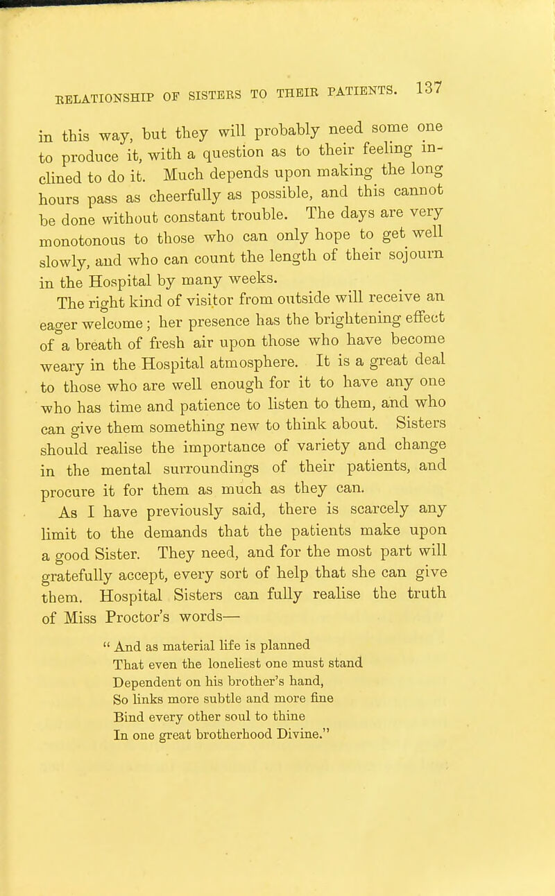in this way, but they will probably need some one to produce it, with a question as to their feeling in- clined to do it. Much depends upon making the long hours pass as cheerfully as possible, and this cannot be done without constant trouble. The days are very monotonous to those who can only hope to get well slowly, and who can count the length of their sojourn in the Hospital by many weeks. The right kind of visitor from outside will receive an eager welcome ; her presence has the brightening effect of°a breath of fresh air upon those who have become weary in the Hospital atmosphere. It is a great deal to those who are well enough for it to have any one who has time and patience to listen to them, and who can give them something new to think about. Sisters should realise the importance of variety and change in the mental surroundings of their patients, and procure it for them as much as they can. As I have previously said, there is scarcely any limit to the demands that the patients make upon a good Sister. They need, and for the most part will gratefully accept, every sort of help that she can give them. Hospital Sisters can fully realise the truth of Miss Proctor's words—  And as material life is planned That even the loneliest one must stand Dependent on his brother's hand, So links more subtle and more fine Bind every other soul to thine In one great brotherhood Divine.