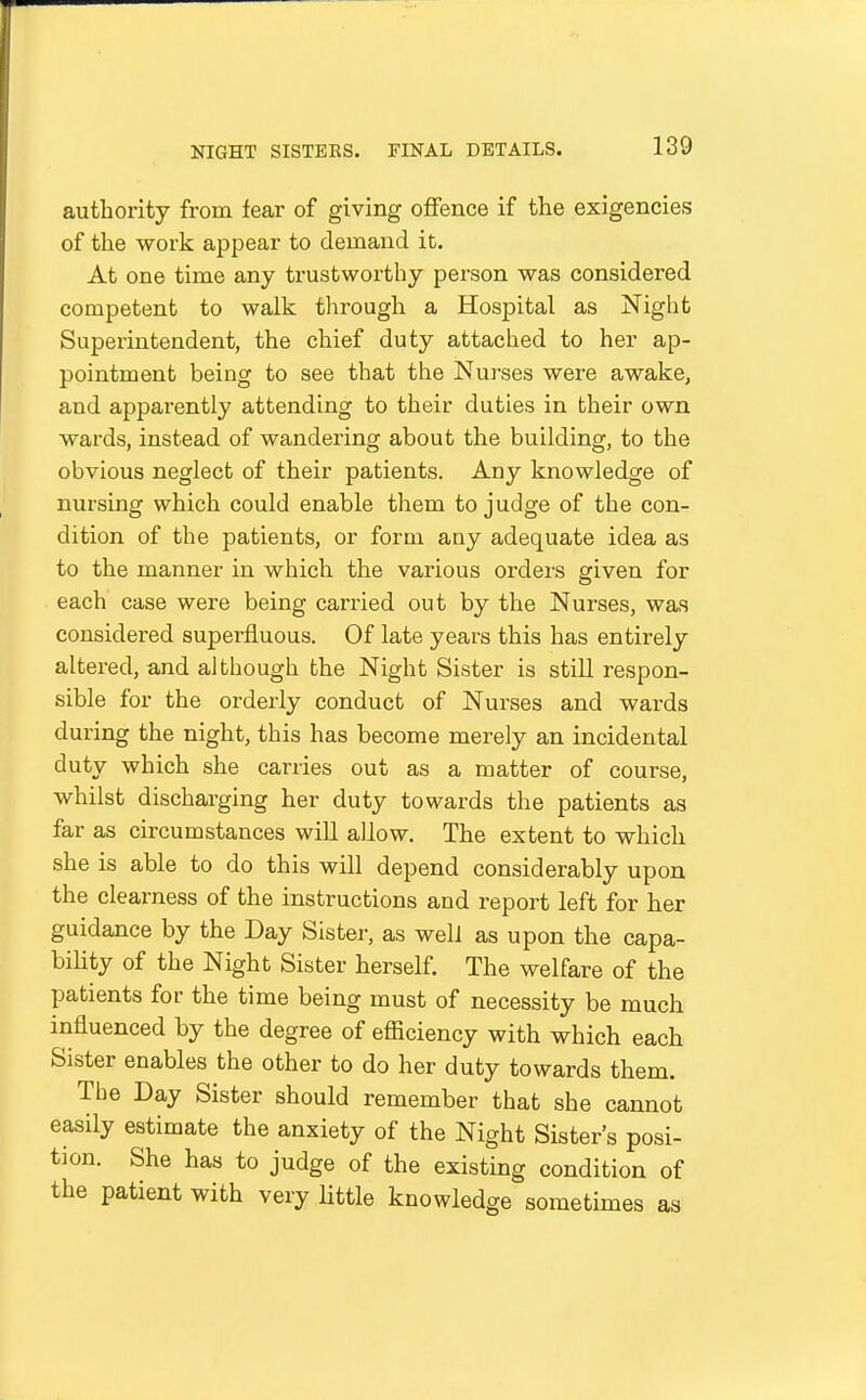 authority from fear of giving offence if the exigencies of the work appear to demand it. At one time any trustworthy person was considered competent to walk through a Hospital as Night Superintendent, the chief duty attached to her ap- pointment being to see that the Nurses were awake, and apparently attending to their duties in their own wards, instead of wandering about the building, to the obvious neglect of their patients. Any knowledge of nursing which could enable them to judge of the con- dition of the patients, or form any adequate idea as to the manner in which the various orders given for each case were being carried out by the Nurses, was considered superfluous. Of late years this has entirely altered, and although the Night Sister is still respon- sible for the orderly conduct of Nurses and wards during the night, this has become merely an incidental duty which she carries out as a matter of course, whilst discharging her duty towards the patients as far as circumstances will allow. The extent to which she is able to do this will depend considerably upon the clearness of the instructions and report left for her guidance by the Day Sister, as well as upon the capa- bihty of the Night Sister herself. The welfare of the patients for the time being must of necessity be much influenced by the degree of efficiency with which each Sister enables the other to do her duty towards them. The Day Sister should remember that she cannot easily estimate the anxiety of the Night Sister's posi- tion. She has to judge of the existing condition of the patient with very little knowledge sometimes as