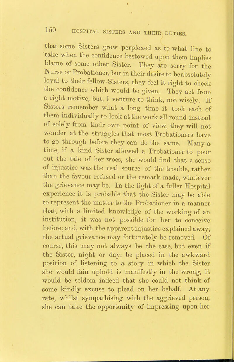 that some Sisters grow perplexed as to what line to 'take when the confidence bestowed upon them imphes blame of some other Sister. They are sorry for the Nurse or Probationer, but in their desire to be absolutely loyal to their fellow-Sisters, they feel it right to check the confidence which would be given. They act from a right motive, but, I venture to think, not wisely. If Sisters remember what a long time it took each of them individually to look at the work all round instead of solely from their own point of view, they will not wonder at the struggles that most Probationers have to go through before they can do the same. Many a time, if a kind Sister allowed a Probationer to pour out the tale of her woes, she would find that a sense of injustice was the real source of the trouble, rather than the favour refused or the remark made, whatever the grievance may be. In the light of a fuller Hospital experience it is probable that the Sister may be able to represent the matter to the Probationer in a manner that, with a limited knowledge of the working of an institution, it was not possible for her to conceive before; and, with the apparent injustice explained away, the actual grievance may fortunately be removed. Of course, this may not always be the case, but even if the Sister, night or day, be placed in the awkward position of listening to a story in which the Sister she would fain uphold is manifestly in the wrong, it would be seldom indeed that she could not think of some kindly excuse to plead on her behalf At any rate, whilst sympathising with the aggrieved person, she can take the opportunity of impressing upon her