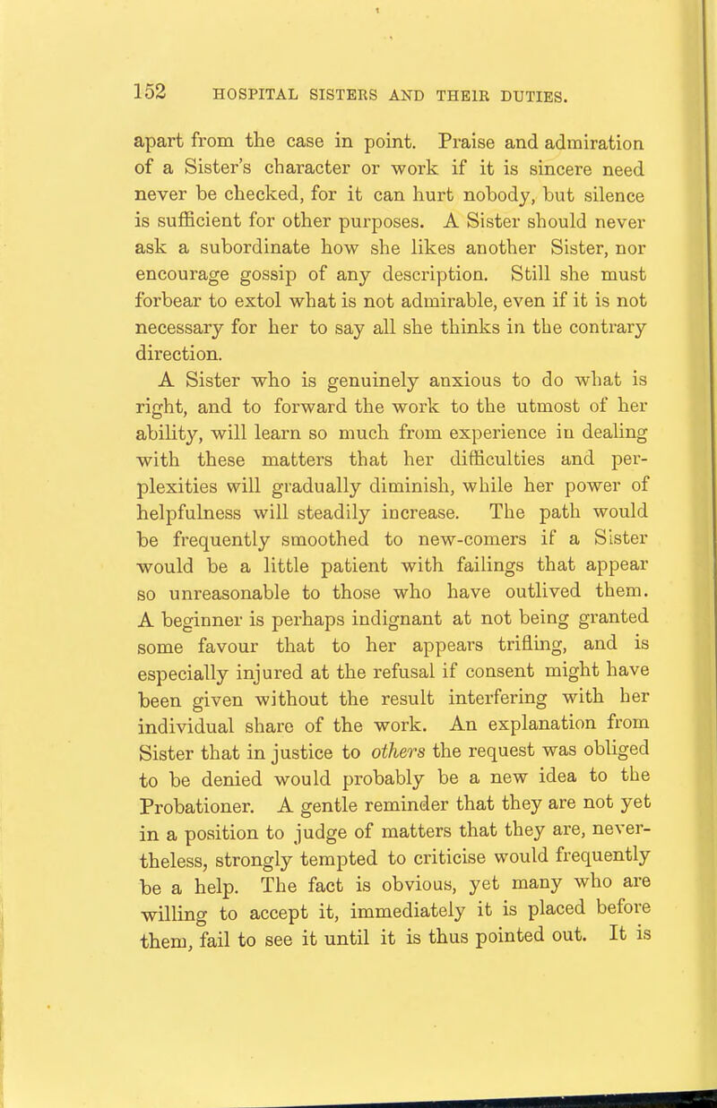 apart from the case in point. Pi-aise and admiration of a Sister's character or work if it is sincere need never be checked, for it can hurt nobody, but silence is sufficient for other purposes. A Sister should never ask a subordinate how she likes another Sister, nor encourage gossip of any description. Still she must forbear to extol what is not admirable, even if it is not necessary for her to say all she thinks in the contrary direction. A Sister who is genuinely anxious to do what is right, and to forward the work to the utmost of her ability, will learn so much from experience in dealing with these matters that her difficulties and per- plexities will gradually diminish, while her power of helpfulness will steadily increase. The path would be frequently smoothed to new-comers if a Sister would be a little patient with failings that appear so unreasonable to those who have outlived them. A beginner is perhaps indignant at not being granted some favour that to her appears trifling, and is especially injured at the refusal if consent might have been given without the result interfering with her individual share of the work. An explanation from Sister that in justice to others the request was obliged to be denied would probably be a new idea to the Probationer. A gentle reminder that they are not yet in a position to judge of matters that they are, never- theless, strongly tempted to criticise would frequently be a help. The fact is obvious, yet many who are willing to accept it, immediately it is placed before them, fail to see it until it is thus pointed out. It is