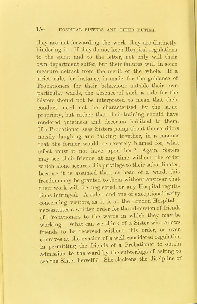 they are not forwarding the work they are distinctly hindering it. If they do not keep Hospital regulations to the spirit and to the letter, not only will their own department suffer, but their failures will in some measure detract from the merit of the whole. If a strict rule, for instance, is made for the guidance of Probationers for their behaviour outside their own particular wards, the absence of such a rule for the Sisters should not be interpreted to mean that their conduct need not be characterised by the same propriety, but rather that their training should have rendered quietness and decorum habitual to them. If a Probationer sees Sisters going about the corridors noisily laughing and talking together, in a manner that the former would be severely blamed for, what effect must it not have upon her ? Again, Sisters may see their friends at any time without the order which alone secures this privilege to their subordinates, because it is assumed that, as head of a ward, this freedom may be granted to them without any fear that their work will be neglected, or any Hospital regula- tions infringed. A rule—and one of exceptional laxity concerning visitors, as it is at the London Hospital— necessitates a written order for the admission of friends of Probationers to the wards in which they may be working. What can we think of a Sister who allows friends to be received without this order, or even connives at the evasion of a weU-considered regulation in permitting the friends of a Probationer to obtain admission to the ward by the subterfuge of asking to see the Sister herself? She slackens the discipline of
