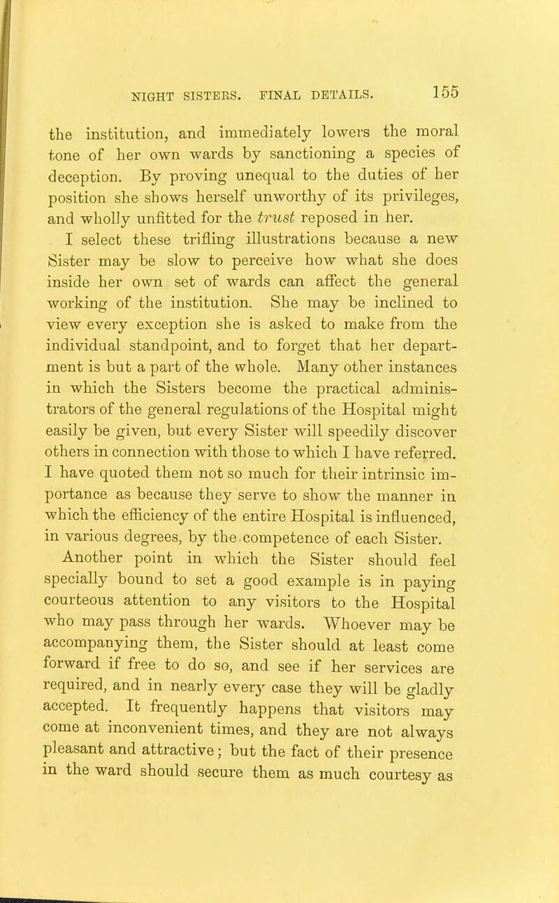 the institution, and immediately lowers the moral tone of her own wards by sanctioning a species of deception. By proving unequal to the duties of her position she shows herself unworthy of its privileges, and wholly unfitted for the trust reposed in her. I select these trifling illustrations because a new Sister may be slow to perceive how what she does inside her own set of wards can affect the general working of the institution. She may be inclined to view every exception she is asked to make from the individual standpoint, and to forget that her depart- ment is but a part of the whole. Many other instances in which the Sisters become the practical adminis- trators of the general regulations of the Hospital might easily be given, but every Sister will speedily discover others in connection with those to which I have referred. I have quoted them not so much for their intrinsic im- portance as because they serve to show the manner in which the efficiency of the entire Hospital is influenced, in various degrees, by the-competence of each Sister. Another point in which the Sister should feel specially bound to set a good example is in paying courteous attention to any visitors to the Hospital who may pass through her wards. Whoever may be accompanying them, the Sister should at least come forward if free to do so, and see if her services are required, and in nearly every case they will be gladly accepted. It frequently happens that visitors may come at inconvenient times, and they are not always pleasant and attractive; but the fact of their presence in the ward should secure them as much courtesy as