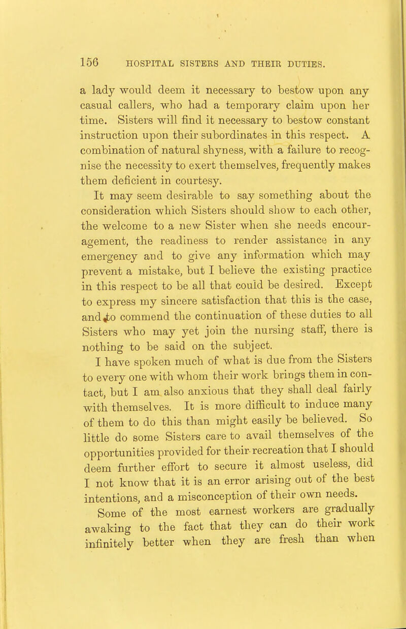 a lady would deem it necessary to bestow upon any casual callers, who had a temporary claim upon her time. Sisters will find it necessary to bestow constant instruction upon their subordinates in this respect. A combination of natural shyness, with a failure to recog- nise the necessity to exert themselves, frequently makes them deficient in courtesy. It may seem desirable to say something about the consideration which Sisters should show to each othei', the welcome to a new Sister when she needs encour- agement, the readiness to render assistance in any emergency and to give any information which may prevent a mistake, but I beheve the existing practice in this respect to be all that could be desired. Except to express my sincere satisfaction that this is the case, and^o commend the continuation of these duties to all Sisters who may yet join the nursing staff, there is nothing to be said on the subject. I have spoken much of what is due from the Sisters to every one with whom their work brings them in con- tact, but I am also anxious that they shall deal fairly with themselves. It is more difficult to induce many of them to do this than might easily be believed. So little do some Sisters care to avail themselves of the opportunities provided for their recreation that I should deem further effort to secure it almost useless, did I not know that it is an error arising out of the best intentions, and a misconception of their own needs. Some of the most earnest workers are gradually awaking to the fact that they can do their work infinitely better when they are fresh than when