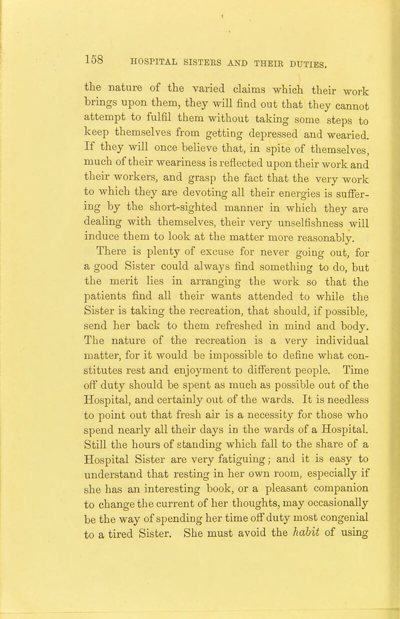 1 158 HOSPITAL SISTERS AND THEIR DUTIES. the nature of the varied claims which their work brings upon them, they will find out that they cannot attempt to fulfil them without taking some steps to keep themselves from getting depressed and wearied. If they will once believe that, in spite of themselves, much of their weariness is reflected upon their work and their workers, and grasp the fact that the very work to which they are devoting all their energies is sufier- ing by the short-sighted manner in which they are dealing with themselves, their very unselfishness will induce them to look at the matter more reasonably. There is plenty of excuse for never going out, for a good Sister could always find something to do, but the merit lies in arranging the work so that the patients find all their wants attended to while the Sister is taking the recreation, that should, if possible, send her back to them refreshed in mind and body. The nature of the recreation is a very individual matter, for it would be impossible to define what con- stitutes rest and enjoyment to different people. Time off duty should be spent as much as possible out of the Hospital, and certainly out of the wards. It is needless to point out that fresh air is a necessity for those who spend nearly all their days in the wards of a Hospital. Still the hours of standing which fall to the share of a Hospital Sister are very fatiguing; and it is easy to understand that resting in her own room, especially if she has an interesting book, or a pleasant companion to change the current of her thoughts, may occasionally be the way of spending her time off duty most congenial to a tired Sister. She must avoid the habit of using