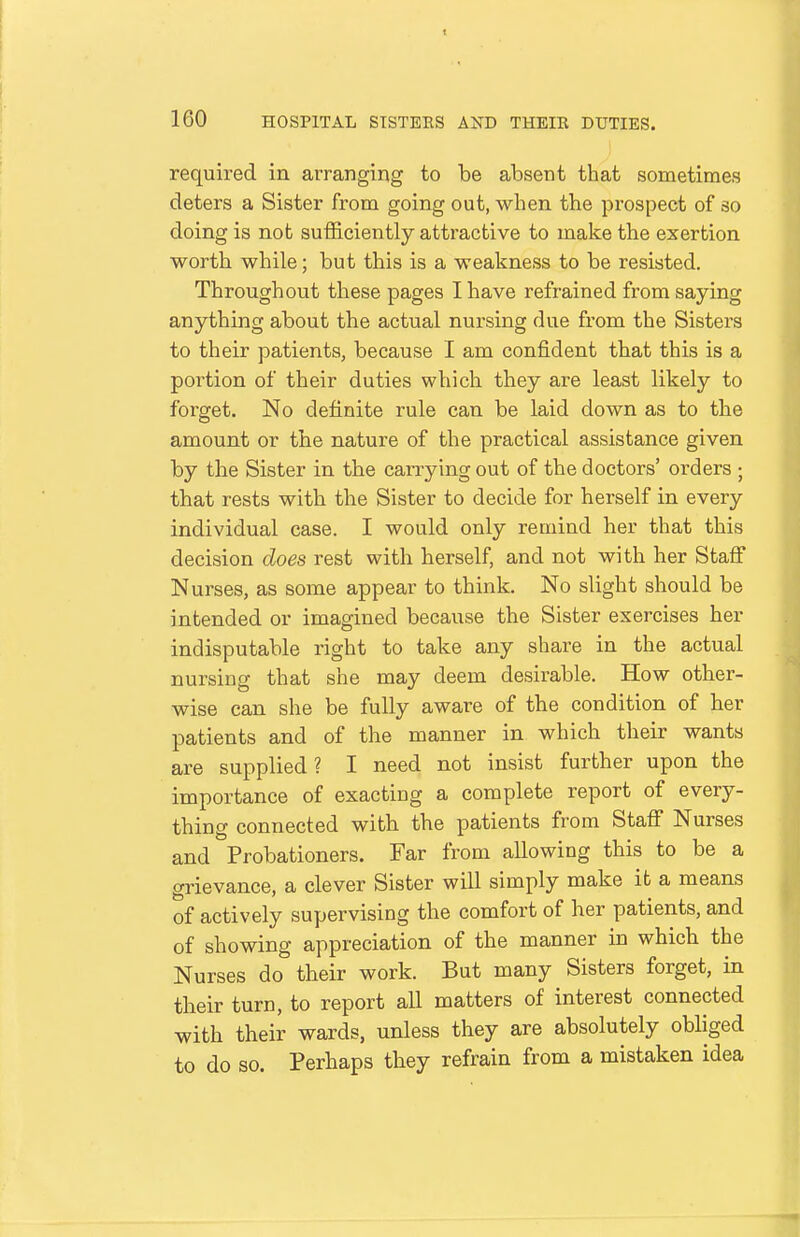 required in arranging to be absent that sometimes deters a Sister from going out, when the prospect of so doing is not sufficiently attractive to make the exertion worth while; but this is a weakness to be resisted. Throughout these pages I have refrained from saying anything about the actual nursing due from the Sisters to their patients, because I am confident that this is a portion of their duties which they are least likely to forget. No definite rule can be laid down as to the amount or the nature of the practical assistance given by the Sister in the carrying out of the doctors' orders ; that rests with the Sister to decide for herself in every individual case. I would only remind her that this decision does rest with herself, and not with her Staff Nurses, as some appear to think. No slight should be intended or imagined because the Sister exercises her indisputable right to take any share in the actual nursing that she may deem desirable. How other- wise can she be fully aware of the condition of her patients and of the manner in which their wants are supplied ? I need not insist further upon the importance of exacting a complete report of every- thing connected with the patients from Stafi Nurses and Probationers. Far from allowing this to be a grievance, a clever Sister will simply make it a means of actively supervising the comfort of her patients, and of showing appreciation of the manner in which the Nurses do their work. But many Sisters forget, in their turn, to report all matters of interest connected with their wards, unless they are absolutely obliged to do so. Perhaps they refrain from a mistaken idea