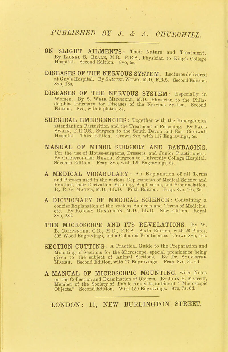 ON SLIGHT AILMENTS: Their Nature and Treatment By Lionel S. Be ale, M.B, F.R.S., Physician to King's College Hospital. Second Edition. 8vo, 5s. DISEASES OF THE NERVOUS SYSTEM. Lectures delivered ah Guy's Hospital. By Samuel Wilks, M.D., P.R.S. Second Edition. 8vo, 18s. DISEASES OF THE NERVOUS SYSTEM: Especially in Women. By S. Weir Mitchell, M.D., Physician to the Phila- delphia Infirmary for Diseases of the Nervous System. Second Edition. 8vo, with 5 plates, 8s. SURGICAL EMERGENCIES : Together with the Emergencies attendant on Parturition and the Treatment of Poisoning. By Paul Swain, F.R.C.S., Surgeon to the South Devon and East Cornwall Hospital. Third Edition. Crown 8vo, with 117 Engravings, 5s. MANUAL OF MINOR SURGERY AND BANDAGING. Eor the use of House-surgeons, Dressers, and Junior Practitioners. By GsRiSTOPHEa Heath, Surgeon to University College Hospital. Seventh Edition. Ecap. 8vo, with 129 Engravings, 6s. A MEDICAL VOCABULARY : An Explanation of all Terms and Phrases used in the various Departments of Medical Science and Practice, their Derivation. Meaning, Application, and Pronunciation. By E. G. Mayne, M.D., LL.D. Fifth Edition. Fcap. 8vo, 10s. 6d. A DICTIONARY OF MEDICAL SCIENCE : Containing a concise Explanation of the various Subjects and Terms of Medicine, etc. By RoBLEY Dunglison, M.D., LL.D. New Edition. Eoyal 8vo, 28s. THE MICROSCOPE AND ITS REVELATIONS. By W. B. Carpenter, C.B., M.D., F.R.S. Sixth Edition, with 26 Plates, 502 Wood Engravings, and a Coloured Frontispiece. Crown 8vo, 16s. SECTION CUTTING : A Practical Guide to the Preparation and Mounting of Sections for the Microscope, special prominence being given to the subject of Animal Sections. By Dr. Sylvester Marsh. Second Edition, with 17 Engravings. Fcap. 8vo, 3s. 6d. A MANUAL OF MICROSCOPIC MOUNTING, with Notes on the Collection and Examination of Objects. By John H. Martin, Member of the Society of Public Analysts, author of  Microscopic Objects. Second Edition, With 150 Engravings. 8vo, 7s. 6d.