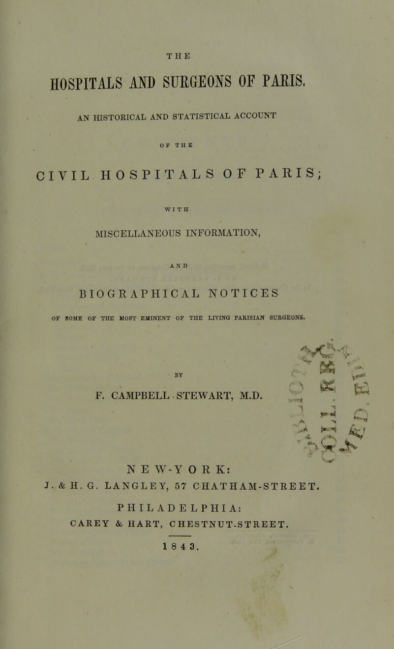THE HOSPITALS AND SURGEONS OF PARIS. AN HISTORICAL AND STATISTICAL ACCOUNT OF THE CIVIL HOSPITALS OF PARIS; WITH MISCELLANEOUS INFORMATION, AND BIOGRAPHICAL NOTICES OF SOME OF THE MOST EMINENT OF THE LIVING PARISIAN SURGEONS. BY F. CAMPBELL STEWART, M.D. N E W-Y ORK: J. & H. G. LANGLEY, 57 CHATHAM-STREET. PHILADELPHIA: CAREY &, HART, C HESTNUT-S T RE E T. 1 8 4 3. pa. 6 « m 5£
