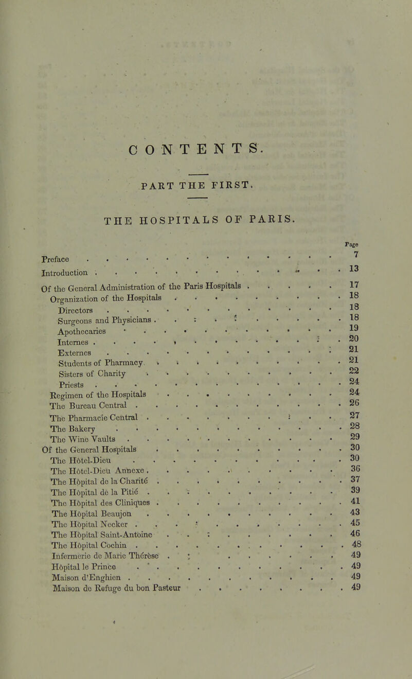 CONTENTS. PART THE FIRST. THE HOSPITALS OF PARIS. Page 7 Preface 13 Introduction ;.*••■ Of the General Administration of the Paris Hospitals . .. . . . 17 Organization of the Hospitals 18 1 ft Directors 10 Surgeons and Physicians : 18 Apothecaries * ' ^ Internes » ; . 20 21 Externes » Students of Pharmacy. > 21 Sisters of Charity 22 24. Priests '• ...... <■*•* Regimen of the Hospitals 24 The Bureau Central 26 The Pharmacie Central : ... 37 The Bakery 28 The Wine Vaults . 29 Of the General Hospitals 30 The Hdtel-Dieu 30 The H6tcl-Dicu Annexe 36 The H6pital de la Charite- 37 The Hdpital de la Piti6 39 The H6pital des Cliniques 41 The Hdpital Beaujon 43 The H6pital Necker 45 The H6pital Saint-Antoine . . : 46 The H6pital Cochin 48 Infermerie de Marie The'rese ; 49 Hdpital le Prince . ' .49 Maison d'Enghien 49 Maison do R«fuge du hon Pasteur 49 »