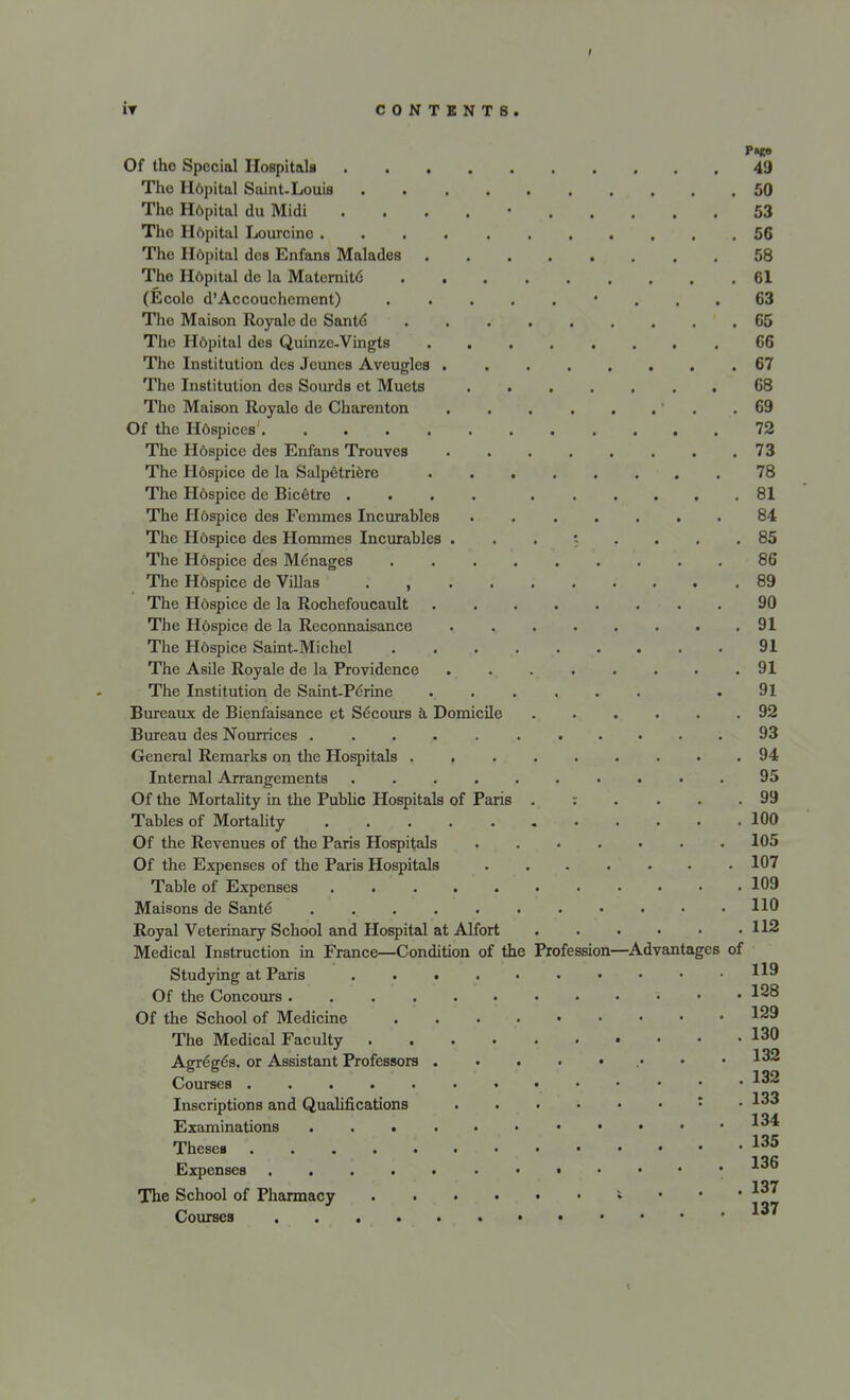 I IT CONTENTS. Of the Special Hospital* 49 Tho H6pital Saint-Louis 50 The H6pital du Midi . 53 The Hdpital Lourcino 56 The Hdpital dos Enfans Malades 58 The Hdpital de la Maternit6 61 (Ecole d'Accouchement) • ... 63 The Maison Royale dc Santd 65 The Hdpital des Quinze-Vingts 66 The Institution des Jeunes Aveugles 67 The Institution des Sourds et Muets 68 Tho Maison Royale de Charenton ' .69 Of the Hdspices' 72 The H6spice des Enfans Trouves 73 The H6spice de la Salpetriere 78 The H6spice de Bicetre .... 81 The Hdspice des Femmes Incurables 84 The Hdspice des Hommes Incurables ...*-.... 85 The Hospice des M6nages 86 The H6spice de Villas , 89 The Hospice de la Rochefoucault 90 The H6spice de la Reconnaisance 91 The Hdspice Saint-Michel 91 The Asile Royale de la Providence 91 The Institution de Saint-Pe'rine ...... .91 Bureaux de Bienfaisance et S^cours a Domicile ...... 92 Bureau des Nourrices 93 General Remarks on the Hospitals . 94 Internal Arrangements . 95 Of the Mortality in the Public Hospitals of Paris 99 Tables of Mortality 100 Of the Revenues of the Paris Hospitals 105 Of the Expenses of the Paris Hospitals 107 Table of Expenses 109 Maisons de Saute- . 110 Royal Veterinary School and Hospital at Alfort 112 Medical Instruction in France—Condition of the Profession—Advantages of Studying at Paris I*9 Of the Concours ; ... 138 Of the School of Medicine 129 The Medical Faculty 130 Agreges. or Assistant Professors .• *32 Courses 132 Inscriptions and Qualifications : .133 Examinations *3^ Theses 135 Expenses .136 The School of Pharmacy * ' ' ' ]vr Courses