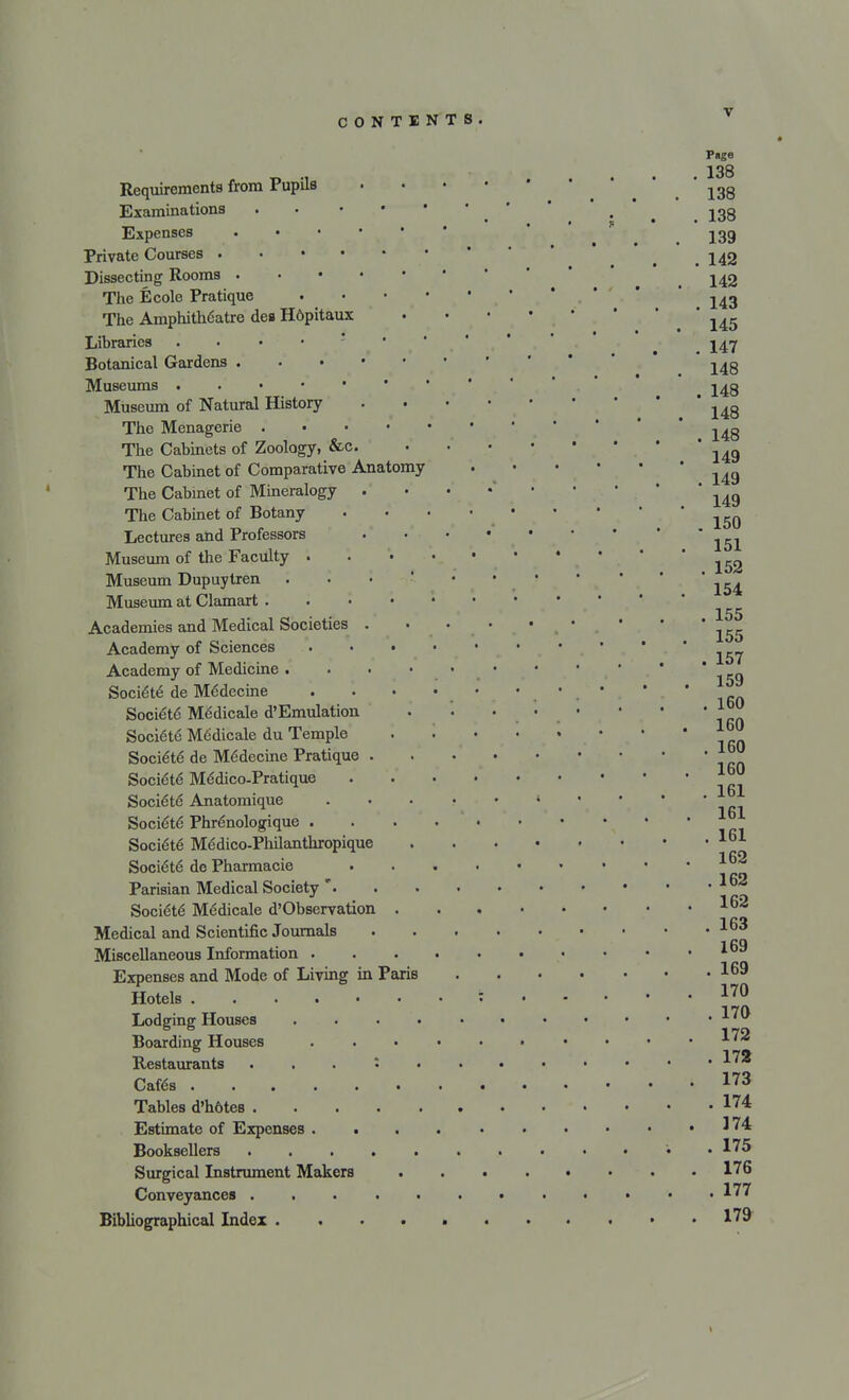 P«ge r „ ., 138 Requirements from rupus ... igg Examinations . ' t jgg Expenses jgg Private Courses . . 142 Dissecting Rooms The Ecole Pratique 143 The Amphith6atre dea H6pitaux .... ' \& Libraries . _ ^47 Botanical Gardens -^g Museums # j^g Museum of Natural History 148 The Menagerie * The Cabinets of Zoology, &c ^ The Cabinet of Comparative Anatomy g The Cabinet of Mineralogy  The Cabinet of Botany 150 Lectures and Professors '*'..'.' 151 Museum of the Faculty Museum Dupuytren ... • • ' Museum at Clamart Academies and Medical Societies Academy of Sciences 157 Academy of Medicine . . . • • ■ ' ' Soci&e de MSdecine • • ■ ' \ Rn Societe Medicale d'Emulation . }£0 Societe Medicale du Temple *™ Societe de Medecine Pratique ^0 Society Medico-Pratique Socie'te' Anatomique • * Societe Phrenologique Soci6te Medico-PhQanthropique 161 1 GO Societe de Pharmacie Parisian Medical Society * Socie'te Mddicale d'Observation 162 Medical and Scientific Journals 163 Miscellaneous Information Expenses and Mode of Living in Paris 169 Hotels : 170 Lodging Houses *7^ Boarding Houses . . • • • • • • • -1 >T« Restaurants . . . : A'* Cafes 173 Tables d'hdteB 174 Estimate of Expenses ^74 Booksellers . • • '• .175 Surgical Instrument Makers 176 Conveyances *■>' Bibliographical Index I79