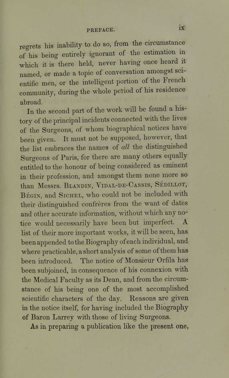 regrets his inability to do so, from the circumstance of his being entirely ignorant of the estimation in which it is there held, never having once heard it named, or made a topic of conversation amongst sci- entific men, or the intelligent portion of the French community, during the whole period of his residence abroad. In the second part of the work will be found a his- tory of the principal incidents connected with the lives of the Surgeons, of whom biographical notices have been given. It must not be supposed, however, that the list embraces the names of all the distinguished Surgeons of Paris, for there are many others equally entitled to the honour of being considered as eminent in their profession, and amongst them none more so than Messrs. Blandin, Vidal-de-Cassis, Sedillot, Begin, and Sichel, who could not be included with their distinguished confreres from the want of dates and other accurate information, without which any no- tice would necessarily have been but imperfect. A list of their more important works, it will be seen, has been appended to the Biography of each individual, and where practicable, a short analysis of some of them has been introduced. The notice of Monsieur Orfila has been subjoined, in consequence of his connexion with the Medical Faculty as its Dean, and from the circum- stance of his being one of the most accomplished scientific characters of the day. Reasons are given in the notice itself, for having included the Biography of Baron Larrey with those of living Surgeons. As in preparing a publication like the present one,