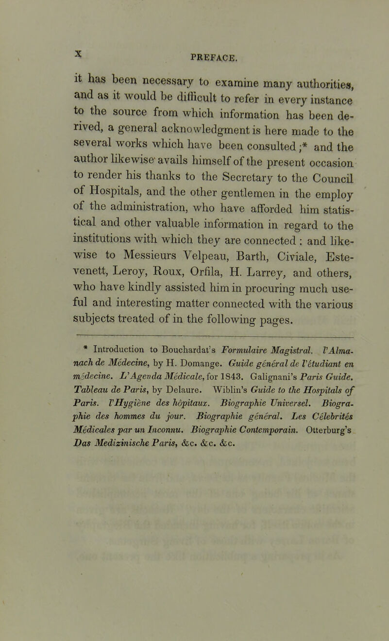 it has been necessary to examine many authorities, and as it would be difficult to refer in every instance to the source from which information has been de- rived, a general acknowledgment is here made to the several works which have been consulted ;* and the author likewise-avails himself of the present occasion to render his thanks to the Secretary to the Council of Hospitals, and the other gentlemen in the employ of the administration, who have afforded him statis- tical and other valuable information in regard to the institutions with which they are connected : and like- wise to Messieurs Velpeau, Barth, Civiale, Este- venett, Leroy, Roux, Orfila, H. Larrey, and others, who have kindly assisted him in procuring much use- ful and interesting matter connected with the various subjects treated of in the following pages. * Introduction to Bouchardat's Formulaire Magistral. VAlma- nach de Medecine, by H. Domange. Guide general de Vitudiant en msdecine. L'Agenda Medicale, for 1843. Galignani's Paris Guide. Tableau de Paris, by Delaure. Wiblin's Guide to the Hospitals of Paris. VHygiene des hopitaux. Biographie Universel. Biogra- phie des hommes du jour. Biographie general. Les Celebrites Medicales par un Inconnu. Biographie Contemporain. Otterburg's Das Medizinische Paris, &c. &c. &c.