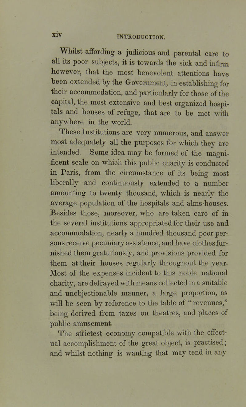 INTRODUCTION. Whilst affording a judicious and parental care to all its poor subjects, it is towards the sick and infirm however, that the most benevolent attentions have been extended by the Government, in establishing for their accommodation, and particularly for those of the capital, the most extensive and best organized hospi- tals and houses of refuge, that are to be met with anywhere in the world. These Institutions are very numerous, and answer most adequately all the purposes for which they are intended. Some idea may be formed of the magni- ficent scale on which this public charity is conducted in Paris, from the circumstance of its being most liberally and continuously extended to a number amounting to twenty thousand, which is nearly the average population of the hospitals and alms-houses. Besides those, moreover, who are taken care of in the several institutions appropriated for their use and accommodation, nearly a hundred thousand poor per- sons receive pecuniary assistance, and have clothes fur- nished them gratuitously, and provisions provided for them at their houses regularly throughout the year. Most of the expenses incident to this noble national charity, are defrayed with means collected in a suitable and unobjectionable manner, a large proportion, as will be seen by reference to the table of revenues, being derived from taxes on theatres, and places of public amusement. The strictest economy compatible with the effect- ual accomplishment of the great object, is practised; and whilst nothing is wanting that may tend in any