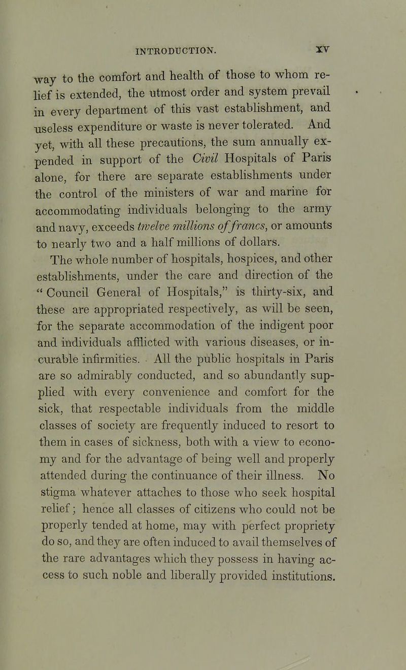 way to the comfort and health of those to whom re- lief is extended, the utmost order and system prevail in every department of this vast establishment, and useless expenditure or waste is never tolerated. And yet, with all these precautions, the sum annually ex- pended in support of the Civil Hospitals of Paris alone, for there are separate establishments under the control of the ministers of war and marine for accommodating individuals belonging to the army and navy, exceeds twelve millions of francs, or amounts to nearly two and a half millions of dollars. The whole number of hospitals, hospices, and other establishments, under the care and direction of the Council General of Hospitals, is thirty-six, and these are appropriated respectively, as will be seen, for the separate accommodation of the indigent poor and individuals afflicted with various diseases, or in- curable infirmities. All the public hospitals in Paris are so admirably conducted, and so abuudantly sup- plied with every convenience and comfort for the sick, that respectable individuals from the middle classes of society are frequently induced to resort to them in cases of sickness, both with a view to econo- my and for the advantage of being well and properly attended during the continuance of their illness. No stigma whatever attaches to those who seek hospital relief; hence all classes of citizens who could not be properly tended at home, may with perfect propriety do so, and they are often induced to avail themselves of the rare advantages which they possess in having ac- cess to such noble and liberally provided institutions.