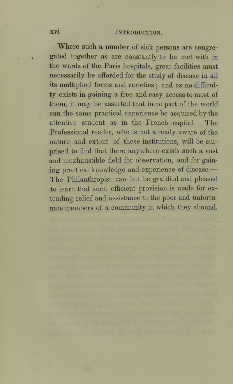 Where such a number of sick persons are congre- gated together as are constantly to be met with in the wards of the Paris hospitals, great facilities must necessarily be afforded for the study of disease in all its multiplied forms and varieties; and as no difficul- ty exists in gaining a free and easy access to most of them, it may be asserted that in no part of the world can the same practical experience be acquired by the attentive student as in the French capital. The Professional reader, who is not already aware of the nature and extent of these institutions, will be sur- prised to find that there anywhere exists such a vast and inexhaustible field for observation, and for gain- ing practical knowledge and experience of disease.— The Philanthropist can but be gratified and pleased to learn that such efficient provision is made for ex- tending relief and assistance to the poor and unfortu- nate members of a community in which they abound.