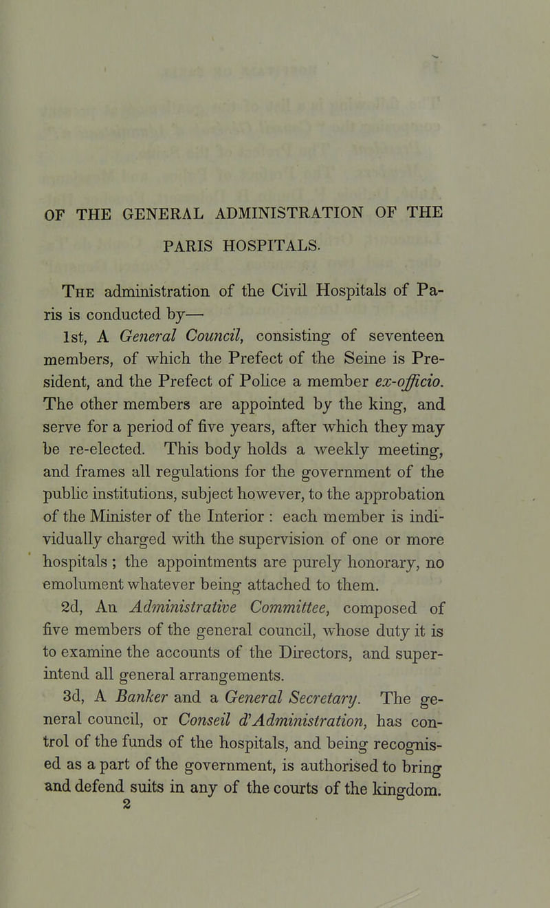OF THE GENERAL ADMINISTRATION OF THE PARIS HOSPITALS. The administration of the Civil Hospitals of Pa- ris is conducted by— 1st, A General Council, consisting of seventeen members, of which the Prefect of the Seine is Pre- sident, and the Prefect of Police a member ex-qfficio. The other members are appointed by the king, and serve for a period of five years, after which they may be re-elected. This body holds a weekly meeting, and frames all regulations for the government of the public institutions, subject however, to the approbation of the Minister of the Interior : each member is indi- vidually charged with the supervision of one or more hospitals ; the appointments are purely honorary, no emolument whatever being attached to them. 2d, An Administrative Committee, composed of five members of the general council, whose duty it is to examine the accounts of the Directors, and super- intend all general arrangements. 3d, A Banker and a General Secretary. The ge- neral council, or Conseil oVAdministration, has con- trol of the funds of the hospitals, and being recognis- ed as a part of the government, is authorised to bring and defend suits in any of the courts of the kingdom.