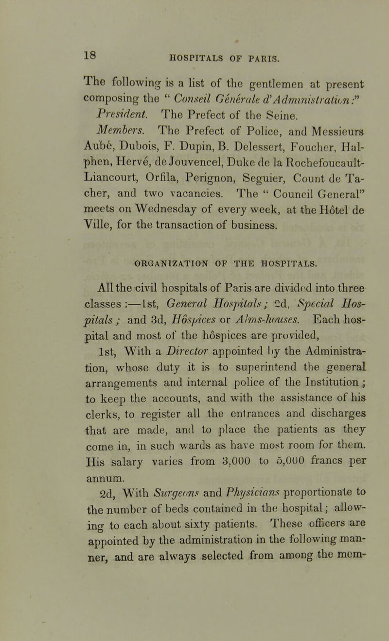 The following is a list of the gentlemen at present composing the Conseil Generate d'Administration? President. The Prefect of the Seine. Members. The Prefect of Police, and Messieurs Aube, Dubois, F. Dupin, B. Delessert, Foucher, Hal- phen, Herve, de Jouvencel, Duke de la Rochefoucault- Liancourt, Orfila, Perignon, Seguier, Count do Ta- cher, and two vacancies. The Council General meets on Wednesday of every week, at the Hotel de Ville, for the transaction of business. ORGANIZATION OF THE HOSPITALS. All the civil hospitals of Paris are divided into three classes:—1st, General Hospitals; Cd, Special Hos- pitals; and 3d, Hospices or Alms-houses. Each hos- pital and most of the hospices are provided, 1st, With a Director appointed by the Administra- tion, whose duty it is to superintend the general arrangements and internal police of the Institution ; to keep the accounts, and with the assistance of his clerks, to register all the entrances and discharges that are made, and to place the patients as they come in, in such wards as have most room for them. His salary varies from 3.000 to 5,000 francs per annum. 2d, With Surgeons and Physicians proportionate to the number of beds contained in the hospital; allow- ing to each about sixty patients. These officers are appointed by the administration in the following man- ner, and are always selected from among the mem-