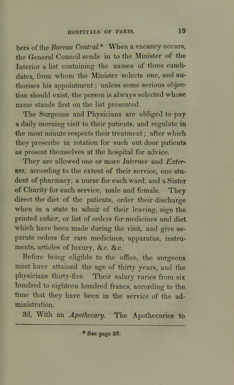 bers of the Bureau Central* When a vacancy occurs, the General Council sends in to the Minister of the Interior a list containing the names of three candi- dates, from whom the Minister selects one, and au- thorises his appointment; unless some serious objec- tion should exist, the person is always selected whose name stands first on the list presented. The Surgeons and Physicians are obliged to pay a daily morning visit to their patients, and regulate in the most minute respects their treatment; after which they prescribe in rotation for such out door patients as present themselves at the hospital for advice. They are allowed one or more Internes and Exter- nes, according to the extent of their service, one stu- dent of pharmacy, a nurse for each ward, and a Sister of Charity for each service, male and female. They direct the diet of the patients, order their discharge when in a state to admit of their leaving, sign the printed cahier, or list of orders for medicines and diet which have been made during the visit, and give se- parate orders for rare medicines, apparatus, instru- ments, articles of luxury, &c. &c. Before being eligible to the office, the surgeons must have attained the age of thirty years, and the physicians thirty-five. Their salary varies from six hundred to eighteen hundred francs, according to the time that they have been in the service of the ad- ministration. 3d, With an Apothecary. The Apothecaries to • See page 26.