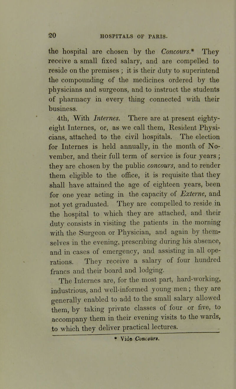 the hospital are chosen by the Concours* They receive a small fixed salary, and are compelled to reside on the premises ; it is their duty to superintend the compounding of the medicines ordered by the physicians and surgeons, and to instruct the students of pharmacy in every thing connected with their business. 4th, With Internes. There are at present eighty- eight Internes, or, as we call them, Resident Physi- cians, attached to the civil hospitals. The election for Internes is held annually, in the month of No- vember, and their full term of service is four years ; they are chosen by the public concours, and to render them eligible to the office, it is requisite that they shall have attained the age of eighteen years, been for one year acting in the capacity of Ezterne, and not yet graduated. They are compelled to reside in the hospital to which they are attached, and their duty consists in visiting the patients in the morning with the Surgeon or Physician, and again by them- selves in the evening, prescribing during his absence, and in cases of emergency, and assisting in. all ope- rations. They receive a salary of four hundred francs and their board and lodging. The Internes are, for the most part, hard-working, industrious, and well-informed young men; they are generally enabled to add to the small salary allowed them, by taking private classes of four or five, to accompany them in their evening visits to the wards, to which they deliver practical lectures. . • Vide Concours.