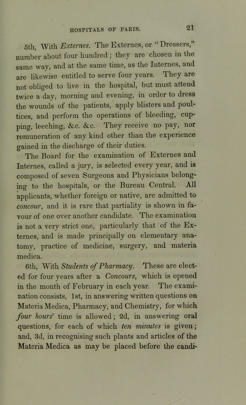 5th, With Externes. The Externes, or  Dressers, number about four hundred; they are chosen in the same way, and at the same time, as the Internes, and are likewise entitled to serve four years. They are not obliged to live in the hospital, but must attend twice a day, morning and evening, in order to dress the wounds of the patients, apply blisters and poul- tices, and perform the operations of bleeding, cup- ping, leeching, &c. &c. They receive no pay, nor remuneration of any kind other than the experience gained in the discharge of their duties. The Board for the examination of Externes and Internes, called a jury, is selected every year, and is composed of seven Surgeons and Physicians belong- ing to the hospitals, or the Bureau Central. All applicants, whether foreign or native, are admitted to contour, and it is rare that partiality is shown in fa- vour of one over another candidate. The examination is not a very strict one, particularly that of the Ex- ternes, and is made principally on elementary ana- tomy, practice of medicine, surgery, and materia medica. 6th, With Students of Pharmacy. These are elect- ed for four years after a Concours, which is opened in the month of February in each year. The exami- nation consists, 1st, in answering written questions on Materia Medica, Pharmacy, and Chemistry, for which four hours' time is allowed; 2d, in answering oral questions, for each of which ten minutes is given; and, 3d, in recognising such plants and articles of the Materia Medica as may be placed before the candi-