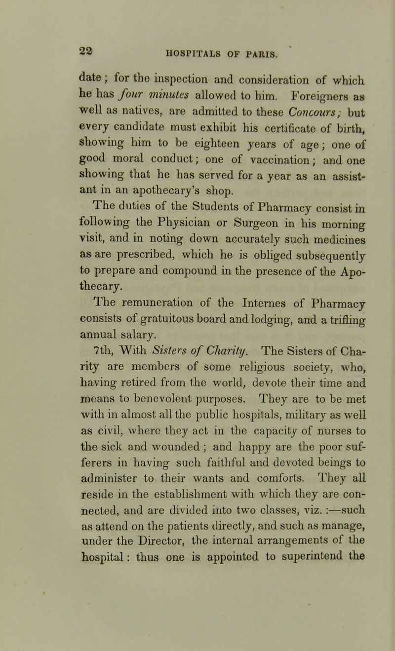 date; for the inspection and consideration of which he has four minutes allowed to him. Foreigners as well as natives, are admitted to these Concours; but every candidate must exhibit his certificate of birth, showing him to be eighteen years of age; one of good moral conduct; one of vaccination; and one showing that he has served for a year as an assist- ant in an apothecary's shop. The duties of the Students of Pharmacy consist in following the Physician or Surgeon in his morning visit, and in noting down accurately such medicines as are prescribed, which he is obliged subsequently to prepare and compound in the presence of the Apo- thecary. The remuneration of the Internes of Pharmacy consists of gratuitous board and lodging, and a trifling annual salary. 7th, With Sisters of Charity. The Sisters of Cha- rity are members of some religious society, who, having retired from the world, devote their time and means to benevolent purposes. They are to be met with in almost all the public hospitals, military as well as civil, where they act in the capacity of nurses to the sick and wounded ; and happy are the poor suf- ferers in having such faithful and devoted beings to administer to their wants and comforts. They all reside in the establishment with which they are con- nected, and are divided into two classes, viz. :—such as attend on the patients directly, and such as manage, under the Director, the internal arrangements of the hospital: thus one is appointed to superintend the
