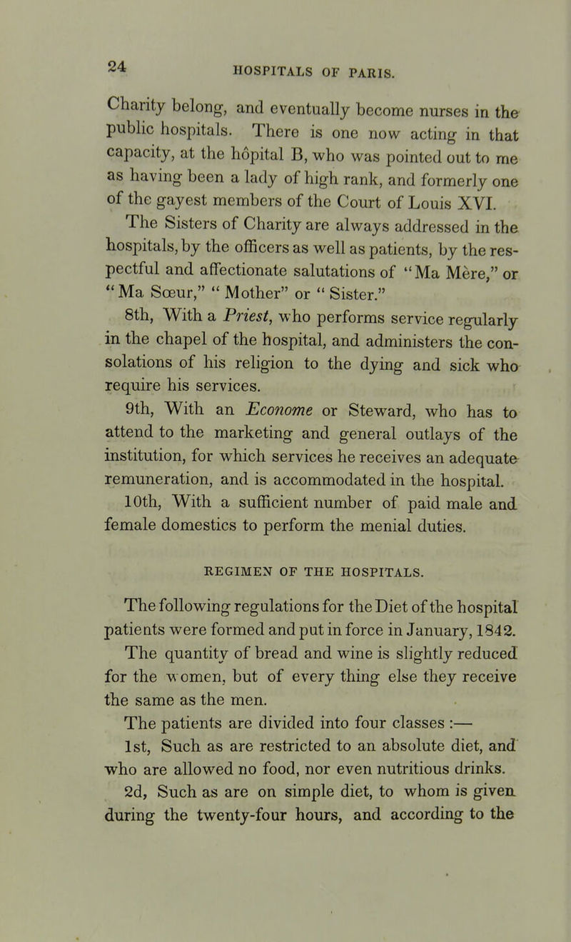 Charity belong, and eventually become nurses in the public hospitals. There is one now acting in that capacity, at the hopital B, who was pointed out to me as having been a lady of high rank, and formerly one of the gayest members of the Court of Louis XVI. The Sisters of Charity are always addressed in the hospitals, by the officers as well as patients, by the res- pectful and affectionate salutations of Ma Mere, or Ma Sceur,  Mother or  Sister. 8th, With a Priest, who performs service regularly in the chapel of the hospital, and administers the con- solations of his religion to the dying and sick who require his services. 9th, With an Econome or Steward, who has to attend to the marketing and general outlays of the institution, for which services he receives an adequate remuneration, and is accommodated in the hospital. 10th, With a sufficient number of paid male and female domestics to perform the menial duties. REGIMEN OF THE HOSPITALS. The following regulations for the Diet of the hospital patients were formed and put in force in January, 1842. The quantity of bread and wine is slightly reduced for the women, but of every thing else they receive the same as the men. The patients are divided into four classes :— 1st, Such as are restricted to an absolute diet, and who are allowed no food, nor even nutritious drinks. 2d, Such as are on simple diet, to whom is given, during the twenty-four hours, and according to the