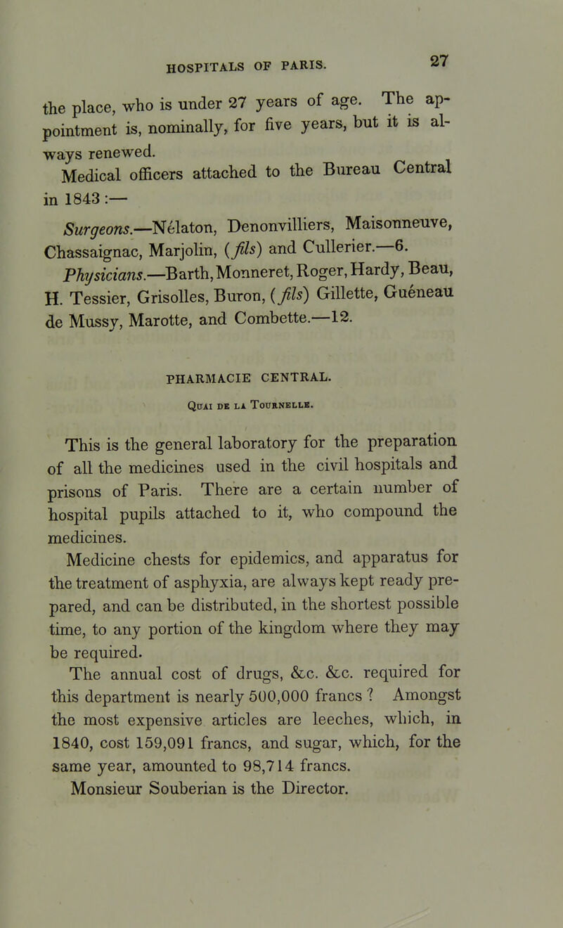 the place, who is under 27 years of age. The ap- pointment is, nominally, for five years, but it is al- ways renewed. Medical officers attached to the Bureau Central in 1843 :— Surgeons.—Nelaton, Denonvilliers, Maisonneuve, Chassaignac, Marjolin, (fis) and Cullerier.—6. Physicians.—Barth,Monneret, Roger, Hardy, Beau, H. Tessier, Grisolles, Buron, {fils) Gillette, Gueneau de Mussv, Marotte, and Combette.—12. PHARMACIE CENTRAL. QlJAI DE LA ToURNELLE. This is the general laboratory for the preparation of all the medicines used in the civil hospitals and prisons of Paris. There are a certain number of hospital pupils attached to it, who compound the medicines. Medicine chests for epidemics, and apparatus for the treatment of asphyxia, are always kept ready pre- pared, and can be distributed, in the shortest possible time, to any portion of the kingdom where they may be required. The annual cost of drugs, &c. &c. required for this department is nearly 500,000 francs 1 Amongst the most expensive articles are leeches, which, in 1840, cost 159,091 francs, and sugar, which, for the same year, amounted to 98,714 francs. Monsieur Souberian is the Director.