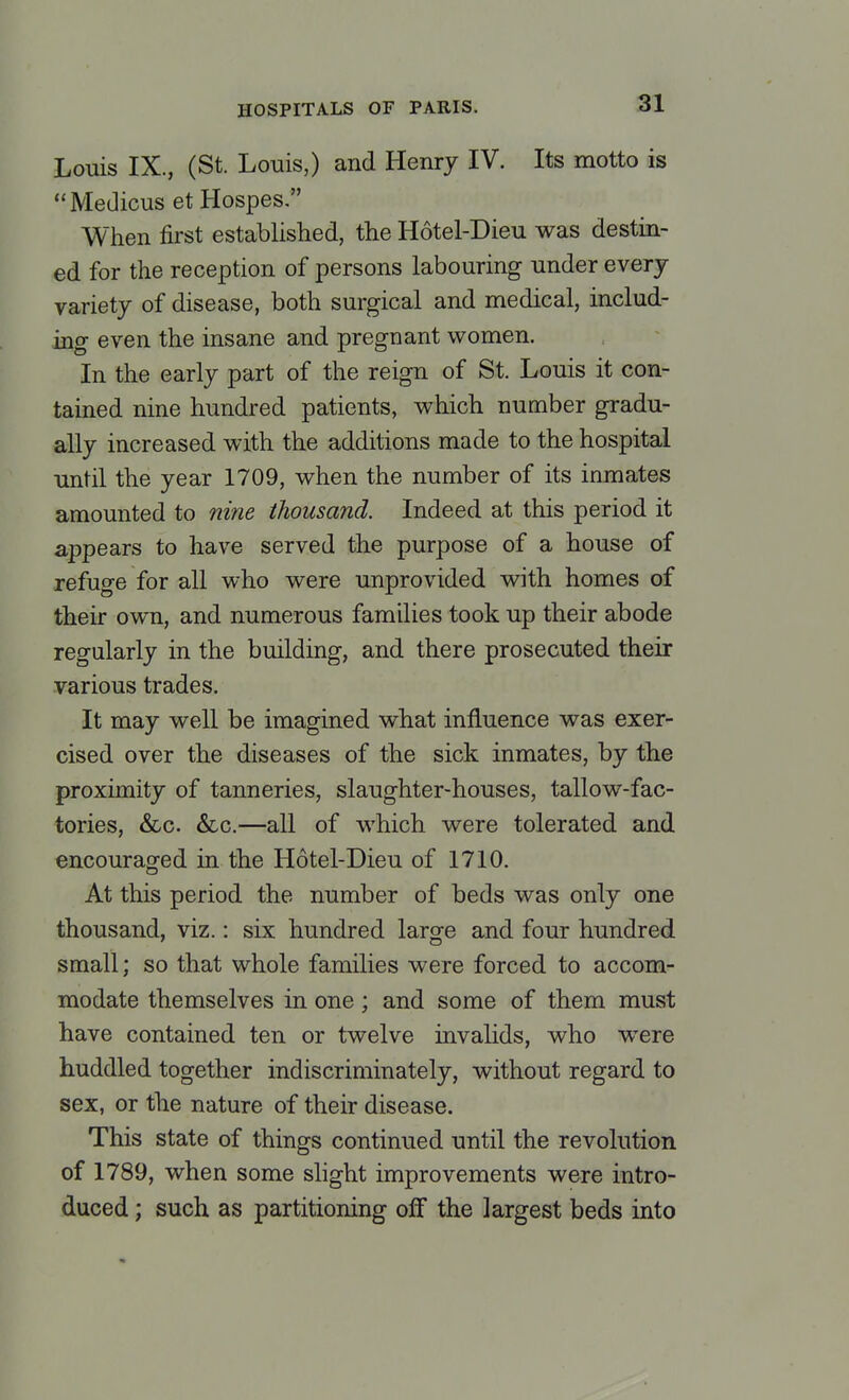Louis IX., (St. Louis,) and Henry IV. Its motto is Medicus et Hospes. When first established, the Hotel-Dieu was destin- ed for the reception of persons labouring under every variety of disease, both surgical and medical, includ- ing even the insane and pregnant women. In the early part of the reign of St. Louis it con- tained nine hundred patients, which number gradu- ally increased with the additions made to the hospital until the year 1709, when the number of its inmates amounted to nine thousand. Indeed at this period it appears to have served the purpose of a house of refuge for all who were unprovided with homes of their own, and numerous families took up their abode regularly in the building, and there prosecuted their various trades. It may well be imagined what influence was exer- cised over the diseases of the sick inmates, by the proximity of tanneries, slaughter-houses, tallow-fac- tories, &c. &c.—all of which were tolerated and encouraged in the Hotel-Dieu of 1710. At this period the number of beds was only one thousand, viz.: six hundred large and four hundred small; so that whole families were forced to accom- modate themselves in one; and some of them must have contained ten or twelve invalids, who were huddled together indiscriminately, without regard to sex, or the nature of their disease. This state of things continued until the revolution of 1789, when some slight improvements were intro- duced ; such as partitioning off the largest beds into