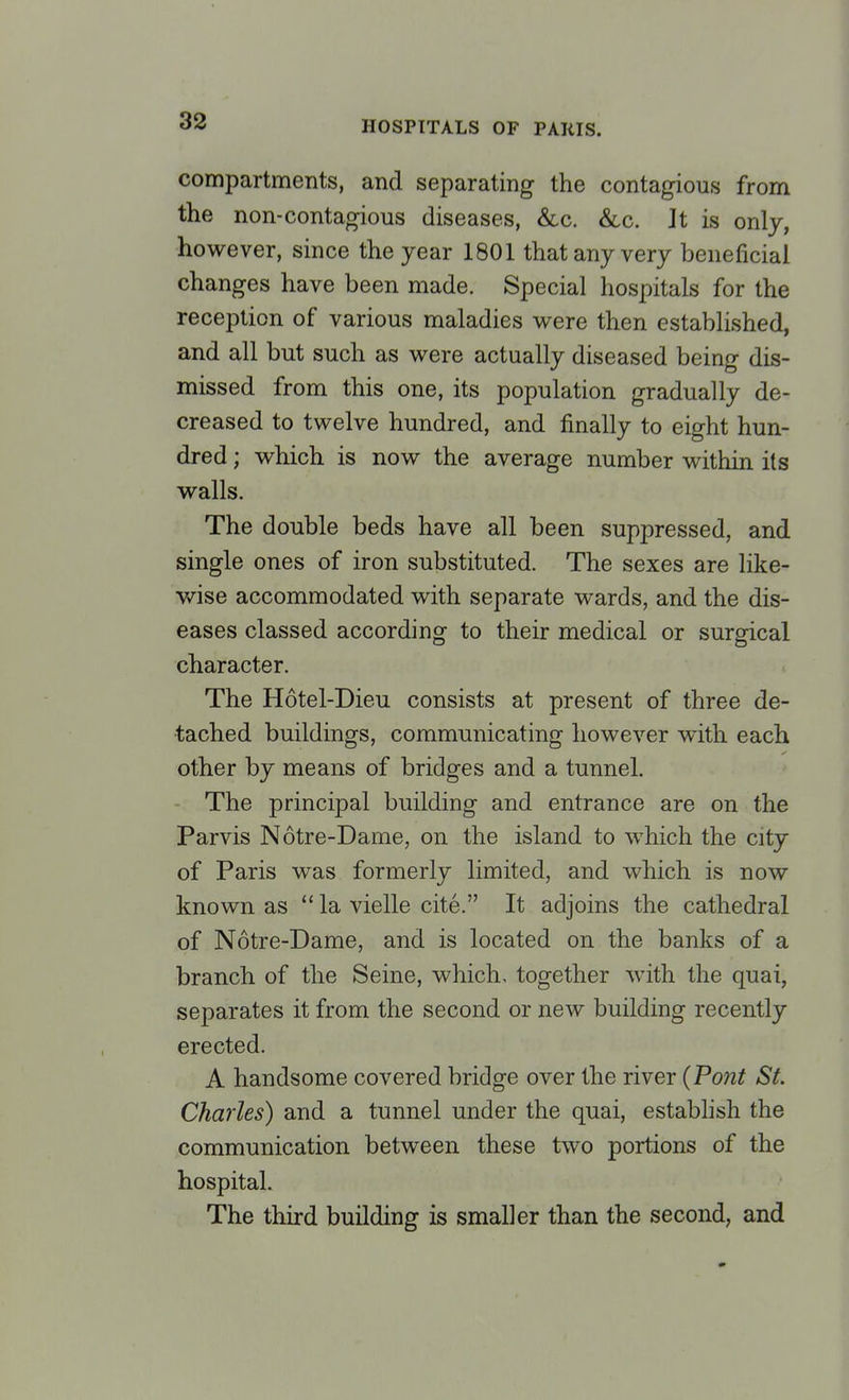 compartments, and separating the contagious from the non-contagious diseases, &c. &c. Jt is only, however, since the year 1801 that any very beneficial changes have been made. Special hospitals for the reception of various maladies were then established, and all but such as were actually diseased being dis- missed from this one, its population gradually de- creased to twelve hundred, and finally to eight hun- dred ; which is now the average number within its walls. The double beds have all been suppressed, and single ones of iron substituted. The sexes are like- wise accommodated with separate wards, and the dis- eases classed according to their medical or surgical character. The Hotel-Dieu consists at present of three de- tached buildings, communicating however with each other by means of bridges and a tunnel. The principal building and entrance are on the Parvis Notre-Dame, on the island to which the city of Paris was formerly limited, and which is now known as la vielle cite. It adjoins the cathedral of Notre-Dame, and is located on the banks of a branch of the Seine, which, together with the quai, separates it from the second or new building recently erected. A handsome covered bridge over the river {Pont St. Charles) and a tunnel under the quai, establish the communication between these two portions of the hospital. The third building is smaller than the second, and