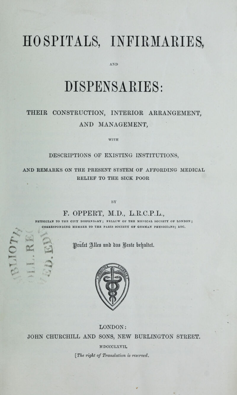 HOSPITALS, INFIRMARIES* AND DISPENSARIES: THEIR CONSTRUCTION, INTERIOR ARRANGEMENT, AND MANAGEMENT, WTTH DESCRIPTIONS OF EXISTING INSTITUTIONS, AND REMARKS ON THE PRESENT SYSTEM OF AFFORDING MEDICAL RELIEF TO THE SICK POOR I'.Y F. OPPERT, M.D., L.R.C.P.L., PHYSICIAN TO THE CITY DISPENSARY; FELLCW OF THE MEDICAL SOCIETY OF LONDON; CORRESPONDING MEMBER TO THE PARIS SOCIETY OF GERMAN PHYSICIANS; ETC. LONDON: JOHN CHURCHILL AND SONS, NEW BURLINGTON STREET. MDCCCLXVII. [The right of Translation is reserved.