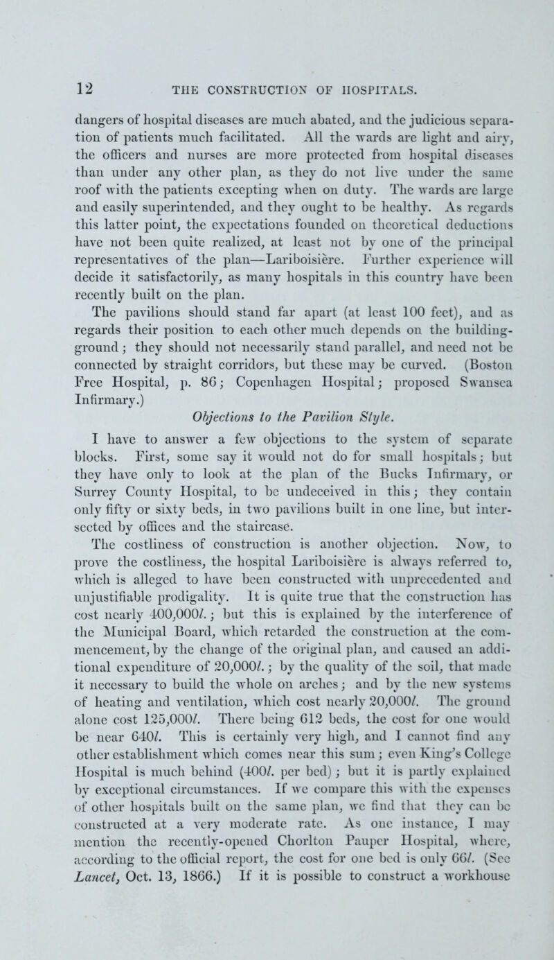 dangers of hospital diseases are much abated,, and the judicious separa- tion of patients much facilitated. All the wards are light and airy, the officers and nurses are more protected from hospital diseases than under any other plan, as they do not live under the same roof with the patients excepting when on duty. The wards arc Large and easily superintended, and they ought to be healthy. As regards this latter point, the expectations founded on theoretical deductions have not been quite realized, at least not by one of the principal representatives of the plan—Lariboisierc. Further experience will decide it satisfactorily, as many hospitals in this country have be en recently built on the plan. The pavilions should stand far apart (at least 100 feet), and as regards their position to each other much depends on the building- ground ; they should not necessarily stand parallel, and need not be connected by straight corridors, but these may be curved. (Boston Free Hospital, p. 86; Copenhagen Hospital; proposed Swansea Infirmary.) Objections to the Pavilion Style. I have to answer a few objections to the system of separate blocks. First, some say it would not do for small hospitals; but they have only to look at the plan of the Bucks Infirmary, or Surrey County Hospital, to be undeceived in this; they contain only fifty or sixty beds, in two pavilions built in one line, but inter- sected by offices and the staircase. The costliness of construction is another objection. Now, to prove the costliness, the hospital Lariboisierc is always referred to, which is alleged to have been constructed with unprecedented and unjustifiable prodigality. It is quite true that the construction has cost nearly 100,000/.; but this is explained by the interference of the Municipal Board, which retarded the construction at the com- mencement, by the change of the original plan, and caused an addi- tional expenditure of 20,000/.; by the quality of the soil, that made it necessary to build the whole on arches; and by the new systems of heating and ventilation, which cost nearly 20,000/. The ground alone cost 125,000/. There being 012 beds, the cost for one would be near 6-10/. This is certainly very high; and I cannot find any other establishment which comes near this sum; even King's College Hospital is much behind (400/. per bed) ; but it is partly explained by exceptional circumstances. If wc compare this with the expenses of other hospitals built on the same plan, avc find that they can be constructed at a very moderate rate. As one instance, I may mention the recently-opened Chorlton Pauper Hospital, where, according to the official report, the cost for one bed is only 66/. (See Lancet, Oct. 13, 1866.) If it is possible to construct a workhouse