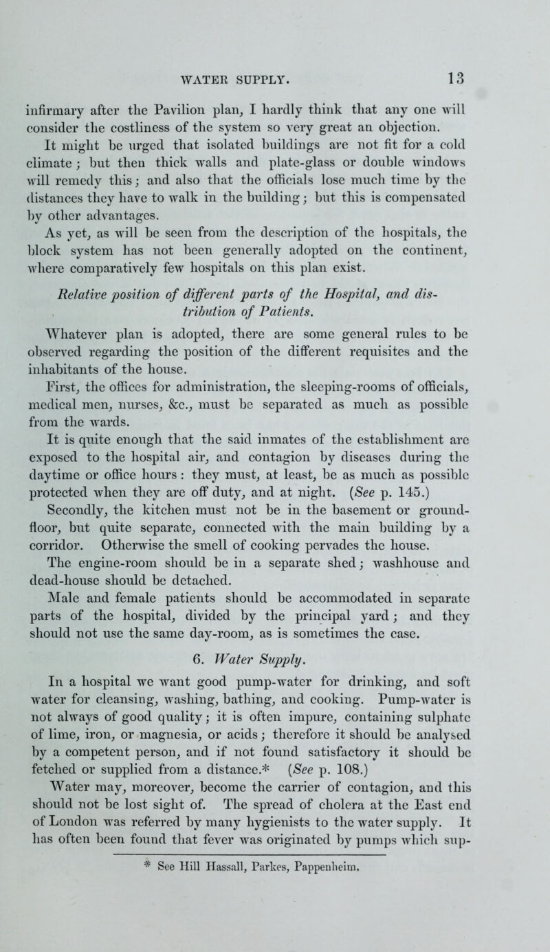 infirmary after the Pavilion plan, I hardly think that any one will consider the costliness of the system so very great an objection. It might be urged that isolated buildings are not fit for a cold climate ; but then thick walls and plate-glass or double windows will remedy this; and also that the officials lose much time by the distances they have to walk in the building; but this is compensated by other advantages. As yet, as will be seen from the description of the hospitals, the block system has not been generally adopted on the continent, where comparatively few hospitals on this plan exist. Relative position of different parts of the Hospital, and dis- tribution of Patients. Whatever plan is adopted, there are some general rules to be observed regarding the position of the different requisites and the inhabitants of the house. First, the offices for administration, the sleeping-rooms of officials, medical men, nurses, &c, must be separated as much as possible from the wards. It is quite enough that the said inmates of the establishment arc exposed to the hospital air, and contagion by diseases during the daytime or office hours : they must, at least, be as much as possible protected when they are off duty, and at night. (See p. 145.) Secondly, the kitchen must not be in the basement or ground- floor, but quite separate, connected with, the main building by a corridor. Otherwise the smell of cooking pervades the house. The engine-room should be in a separate shed; washhouse and dead-house should be detached. Male and female patients should be accommodated in separate parts of the hospital, divided by the principal yard; and they should not use the same day-room, as is sometimes the case. 6. Water Supply. In a hospital we want good pump-water for drinking, and soft water for cleansing, washing, bathing, and cooking. Pump-water is not always of good quality; it is often impure, containing sulphate of lime, iron, or magnesia, or acids; therefore it should be analysed by a competent person, and if not found satisfactory it should be fetched or supplied from a distance.* (See p. 108.) Water may, moreover, become the carrier of contagion, and this should not be lost sight of. The spread of cholera at the East end of London was referred by many hygienists to the water supply. It has often been found that fever was originated by pumps which sup- * See Hill Hassall, Parkes, Pappenheim.