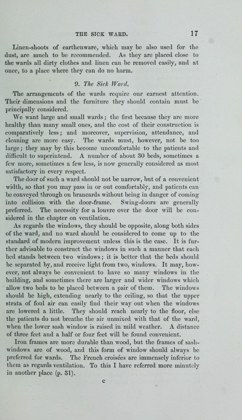 Linen-shoots of earthenware, which may be also used for the dust, are much to be recommended. As they are placed close to the wards all dirty clothes and linen can be removed easily, and at once, to a place where they can do no harm. 9. The Sick Ward. The arrangements of the wards require our earnest attention. Their dimensions and the furniture they should contain must be principally considered. We want large and small wards; the first because they arc more healthy than many small ones, and the cost of their construction is comparatively less; and moreover, supervision, attendance, and cleaning are more easy. The wards must, however, not be too large j they may by this become uncomfortable to the patients and difficult to superintend. A number of about 30 beds, sometimes a few more, sometimes a few less, is now generally considered as most satisfactory in every respect. The door of such a ward should not be narrow, but of a convenient width, so that you may pass in or out comfortably, and patients can be conveyed through on brancards without being in danger of coming into collision with the door-frame. Swing-doors are generally preferred. The necessity for a louvre over the door will be con- sidered in the chapter on ventilation. As regards the windows, they should be opposite, along both sides of the ward, and no ward should be considered to come up to the standard of modern improvement unless this is the case. It is fur- ther advisable to construct the windows in such a manner that each bed stands between two windows; it is better that the beds should be separated by, and receive light from two, windows. It may, how- ever, not always be convenient to have so many windows in the building, and sometimes there are larger and wider windows which allow two beds to be placed between a pair of them. The windows should be high, extending nearly to the ceiling, so that the upper strata of foul air can easily find their way out when the windows are lowered a little. They should reach nearly to the floor, else the patients do not breathe the air unmixed with that of the ward, when the lower sash window is raised in mild weather. A distance of three feet and a half or four feet will be found convenient. Iron frames are more durable than wood, but the frames of sasli- windows are of wood, and this form of window should always be preferred for wards. The French croisees are immensely inferior to them as regards ventilation. To this I have referred more minutely in another place (p. 31). c