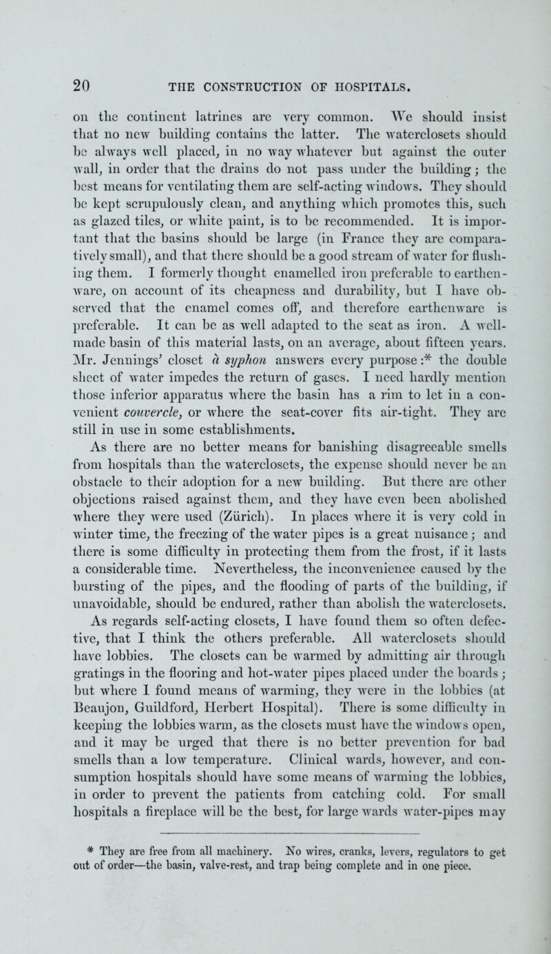 on the continent latrines are very common. We should insist that no new building contains the latter. The waterclosets should he always well placed,, in no way whatever but against the outer wall, in order that the drains do not pass under the building; the best means for ventilating them are self-acting windows. They should be kept scrupulously clean, and anything which promotes this, such as glazed tiles, or white paint, is to be recommended. It is impor- tant that the basins should be large (in France they are compara- tively small), and that there should be a good stream of water for flush- ing them. I formerly thought enamelled iron preferable to earthen- ware, on account of its cheapness and durability, but I have ob- served that the enamel comes off, and therefore earthenware is preferable. It can be as well adapted to the seat as iron. A well- made basin of this material lasts, on an average, about fifteen years. Mr. Jennings' closet a syphon answers every purpose :* the double sheet of water impedes the return of gases. I need hardly mention those inferior apparatus where the basin has a rim to let in a con- venient couvercle, or where the seat-cover fits air-tight. They are still in use in some establishments. As there are no better means for banishing disagreeable smells from hospitals than the waterclosets, the expense should never be an obstacle to their adoption for a new building. But there are other objections raised against them, and they have even been abolished where they were used (Zurich). In places where it is very cold in winter time, the freezing of the water pipes is a great nuisance; and there is some difficulty in protecting them from the frost, if it lasts a considerable time. Nevertheless, the inconvenience caused by the bursting of the pipes, and the flooding of parts of the building, if unavoidable, should be endured, rather than abolish the waterclosets. As regards self-acting closets, I have found them so often defec- tive, that I think the others preferable. All waterclosets should have lobbies. The closets can be warmed by admitting air through gratings in the flooring and hot-water pipes placed under the boards ; but where 1 found means of warming, they were in the lobbies (at Beaujon, Guildford, Herbert Hospital). There is some difficulty in keeping the lobbies warm, as the closets must have the windows open, and it may be urged that there is no better prevention for bad smells than a low temperature. Clinical wards, however, and con- sumption hospitals should have some means of warming the lobbies, in order to prevent the patients from catching cold. For small hospitals a fireplace will be the best, for large wards water-pipes may * They are free from all machinery. No wires, cranks, levers, regulators to get out of order—the basin, valve-rest, and trap being complete and in one piece.