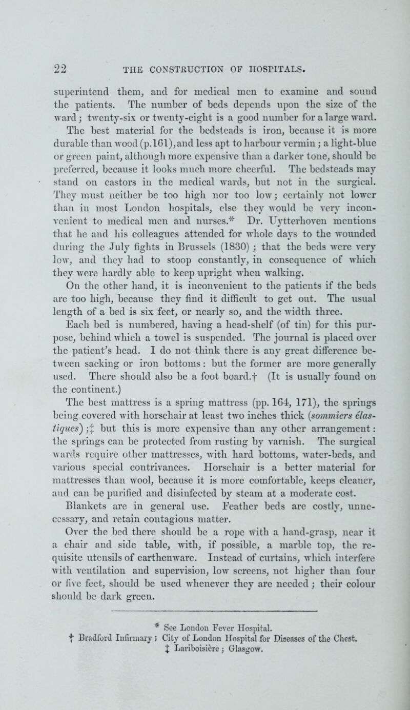 superintend them, and for medical men to examine and sound the patients. The number of beds depends upon the size of the ward; twenty-six or twenty-eight is a good number for a large ward. The best material for the bedsteads is iron, because it is more durable than wood (p.lGl),and less apt to harbour vermin j a light-blue or green paint, although more expensive than a darker tone, should be preferred, because it looks much more cheerful. The bedsteads may stand on castors in the medical wards, but not in the surgical. They must neither be too high nor too low; certainly not lower than in most London hospitals, else they would be very incon- venient to medical men and nurses.* Dr. Uytterhoven mentions that he and his colleagues attended for whole days to the wounded during the July fights in Brussels (1830) ; that the beds were very low, and they had to stoop constantly, in consequence of which they were hardly able to keep upright when walking. On the other hand, it is inconvenient to the patients if the beds are too high, because they find it difficult to get out. The usual length of a bed is six feet, or nearly so, and the width three. Each bed is numbered, having a head-shelf (of tin) for this pur- pose, behind which a towel is suspended. The journal is placed over the patient's head. I do not think there is any great difference be- tween sacking or iron bottoms : but the former are more generally used. There should also be a foot board.f (It is usually found on the continent.) The best mattress is a spring mattress (pp. 164, 171), the springs being covered with horsehair at least two inches thick (sommiers elas- tiques) ;J but this is more expensive than any other arrangement: the springs can be protected from rusting by varnish. The surgical wards require other mattresses, with hard bottoms, water-beds, and various special contrivances. Horsehair is a better material for mattresses than wool, because it is more comfortable, keeps cleaner, and can be purified and disinfected by steam at a moderate cost. Blankets are in general use. Feather beds are costly, unne- cessary, and retain contagious matter. Over the bed there should be a rope with a hand-grasp, near it a chair and side table, with, if possible, a marble top, the re- quisite utensils of earthenware. Instead of curtains, which interfere with ventilation and supervision, low screens, not higher than four or five feet, should be used whenever they are needed ; their colour should be dark green. * See London Fever Hospital, t Bradford Infirmary J City of London Hospital for Diseases of the Chest. X Lariboisiere ; Glasgow.