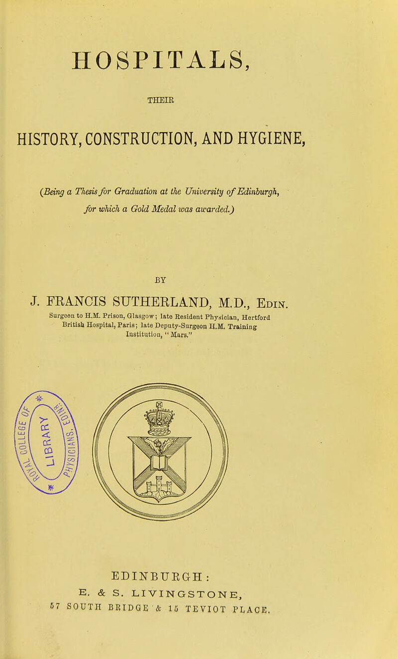 HOSPITALS, THEIR HISTORY, CONSTRUCTION, AND HYGIENE, (Being a Thesis for Graduation at the University of Edinburgh, for which a Gold Medal ivas awarded.) BY J. FRANCIS SUTHERLAND, M.D, Edin. Surgeon to H.M. Prison, Glasgow; late Resident Physician, Hertford British Hospital, Paris; late Deputy-Surgeon H.M. Training Institution,  Mars, .0 7 EDINBURGH: E. & S. LIVINGSTONE, SOUTH BRIDGE & 15 TEVIOT PLACE.