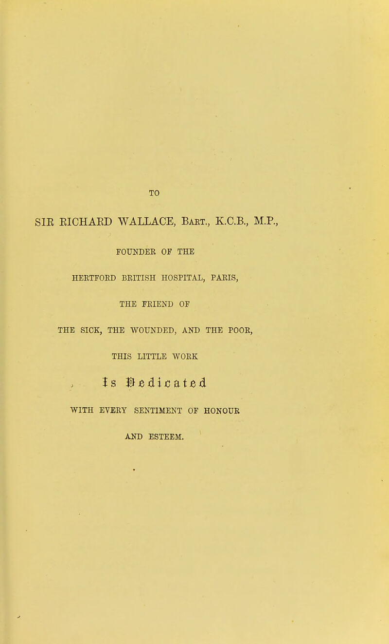 TO SIR RICHARD WALLACE, Bart., K.C.B, M.R, FOUNDER OF THE HERTFOKD BRITISH HOSPITAL, PARIS, THE FKIEND OF THE SICK, THE WOUNDED, AND THE POOR, THIS LITTLE WORK WITH EVERY SENTIMENT OF HONOUR AND ESTEEM.