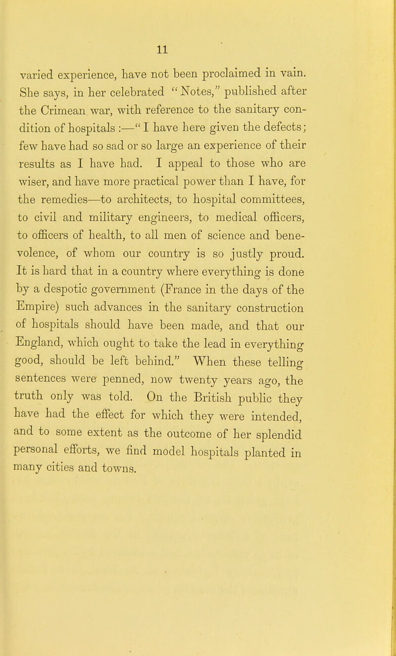 varied experience, have not been proclaimed in vain. She says, in her celebrated Notes, published after the Crimean war, with reference to the sanitary con- dition of hospitals :— I have here given the defects; few have had so sad or so large an experience of their results as I have had. I appeal to those who are wiser, and have more practical power than I have, for the remedies—to architects, to hospital committees, to civil and military engineers, to medical officers, to officers of health, to all men of science and bene- volence, of whom our country is so justly proud. It is hard that in a country where everything is done by a despotic government (France in the days of the Empire) such advances in the sanitary construction of hospitals should have been made, and that our England, which ought to take the lead in everything good, should be left behind. When these telling sentences were penned, now twenty years ago, the truth only was told. On the British public they have had the effect for which they were intended, and to some extent as the outcome of her splendid personal efforts, we find model hospitals planted in many cities and towns.