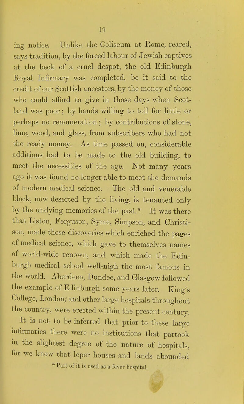 ing notice. Unlike the Coliseum at Rome, reared, says tradition, by the forced labour of Jewish captives at the beck of a cruel despot, the old Edinburgh Royal Infirmary was completed, be it said to the credit of our Scottish ancestors, by the money of those who could afford to give in those days when Scot- land was poor; by hands willing to toil for little or perhaps no remuneration ; by contributions of stone, lime, wood, and glass, from subscribers who had not the ready money. As time passed on, considerable additions had to be made to the old building, to meet the necessities of the age. Not many years ago it was found no longer able to meet the demands of modern medical science. The old and venerable block, now deserted by the living, is tenanted only by the undying memories of the past. * It was there that Liston, Ferguson, Syme, Simpson, and Christi- son, made those discoveries which enriched the pages of medical science, which gave to themselves names of world-wide renown, and which made the Edin- burgh medical school well-nigh the most famous in the world. Aberdeen, Dundee, and Glasgow followed the example of Edinburgh some years later. King's College, London, and other large hospitals throughout the country, were erected within the present century. It is not to be inferred that prior to these large infirmaries there were no institutions that partook in the slightest degree of the nature of hospitals, for we know that leper houses and lands abounded * Part of it is used as a fever hospital.