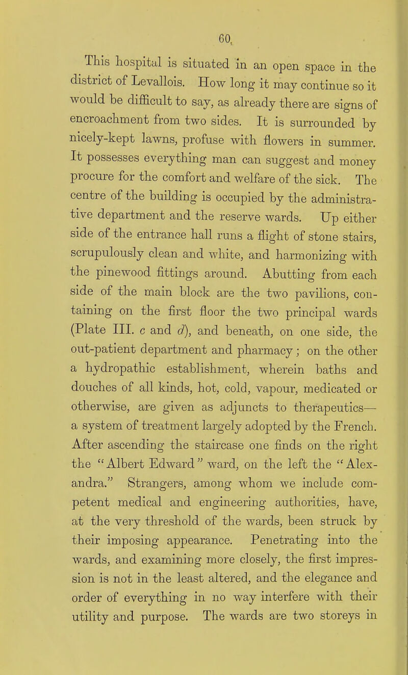 This hospital is situated in an open space in the district of Levallois. How long it may continue so it would be difficult to say, as already there are signs of encroachment from two sides. It is surrounded by nicely-kept lawns, profuse with flowers in summer. It possesses everything man can suggest and money procure for the comfort and welfare of the sick. The centre of the building is occupied by the administra- tive department and the reserve wards. Up either side of the entrance hall runs a flight of stone stairs, scrupulously clean and white, and harmonizing with the pinewood fittings around. Abutting from each side of the main block are the two pavilions, con- taining on the first floor the two principal wards (Plate III. c and d), and beneath, on one side, the out-patient department and pharmacy; on the other a hydropathic establishment, wherein baths and douches of all kinds, hot, cold, vapour, medicated or otherwise, are given as adjuncts to therapeutics— a system of treatment largely adopted by the French. After ascending the staircase one finds on the right the  Albert Edward  ward, on the left the  Alex- andra. Strangers, among whom we include com- petent medical and engineering authorities, have, at the very threshold of the wards, been struck by their imposing appearance. Penetrating into the wards, and examining more closely, the first impres- sion is not in the least altered, and the elegance and order of everything in no way interfere with their utility and purpose. The wards are two storeys in