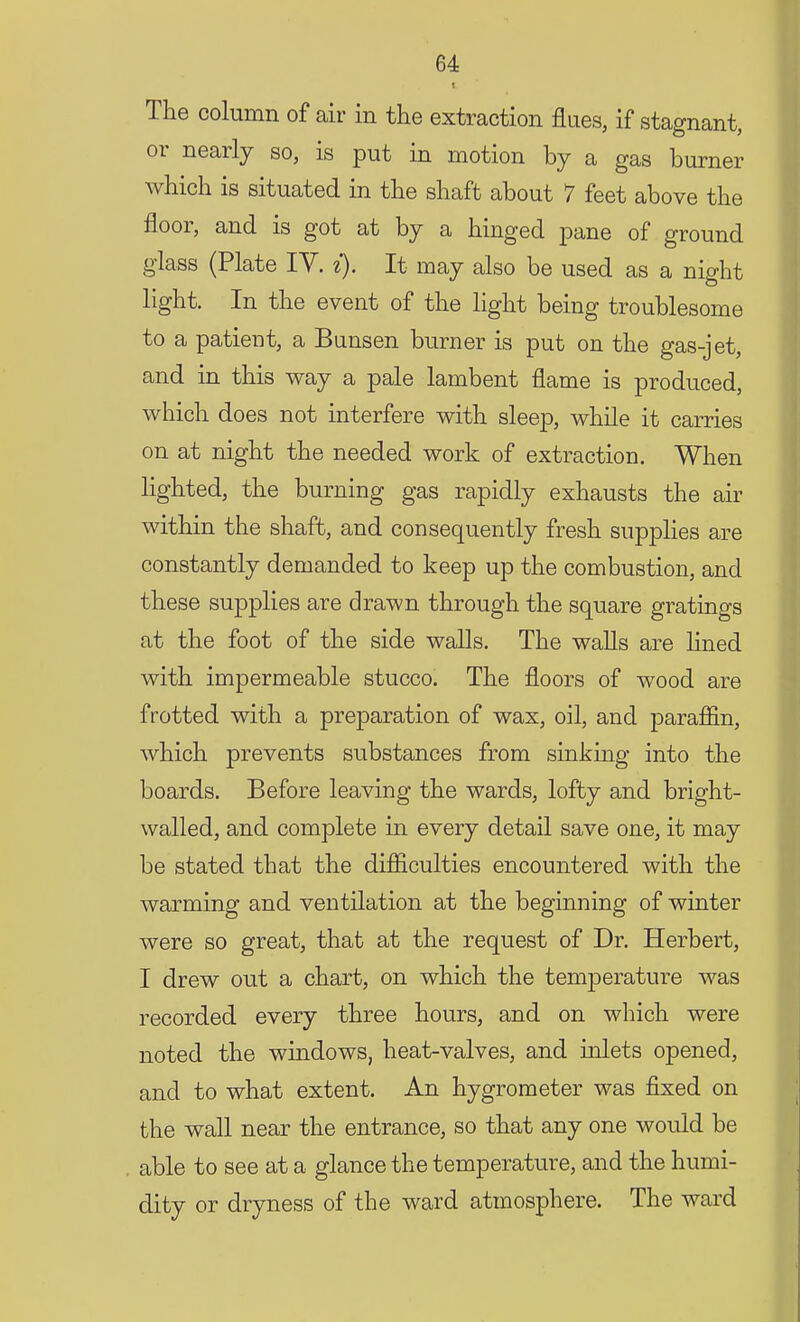 The column of air in the extraction flues, if stagnant, or nearly so, is put in motion by a gas burner which is situated in the shaft about 7 feet above the floor, and is got at by a hinged pane of ground glass (Plate IV. i). It may also be used as a night light. In the event of the light being troublesome to a patient, a Bunsen burner is put on the gas-jet, and in this way a pale lambent flame is produced, which does not interfere with sleep, while it carries on at night the needed work of extraction. When lighted, the burning gas rapidly exhausts the air within the shaft, and consequently fresh supplies are constantly demanded to keep up the combustion, and these supplies are drawn through the square gratings at the foot of the side walls. The walls are lined with impermeable stucco. The floors of wood are frotted with a preparation of wax, oil, and paraffin, which prevents substances from sinking into the boards. Before leaving the wards, lofty and bright- walled, and complete in every detail save one, it may be stated that the difficulties encountered with the warming and ventilation at the beginning of winter were so great, that at the request of Dr. Herbert, I drew out a chart, on which the temperature was recorded every three hours, and on which were noted the windows, heat-valves, and inlets opened, and to what extent. An hygrometer was fixed on the wall near the entrance, so that any one would be able to see at a glance the temperature, and the humi- dity or dryness of the ward atmosphere. The ward