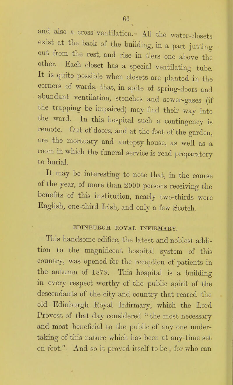 and also a cross ventilation. ■ All the water-closets exist at the back of the building, in a part jutting out from the rest, and rise in tiers one above the other. Each closet has a special ventilating tube. It is quite possible when closets are planted in the corners of wards, that, in spite of spring-doors and abundant ventilation, stenches and sewer-gases (if the trapping be impaired) may find then way into the ward. In this hospital such a contingency is remote. Out of doors, and at the foot of the garden, are the mortuary and autopsy-house, as well as a room in which the funeral service is read preparatory to burial. It may be interesting to note that, in the course of the year, of more than 2000 persons receiving the benefits of this institution, nearly two-thirds were English, one-third Irish, and only a few Scotch. EDINBURGH ROYAL INFIRMARY. This handsome edifice, the latest and noblest addi- tion to the magnificent hospital system of this country, was opened for the reception of patients in the autumn of 1879. This hospital is a building in every respect worthy of the public spirit of the descendants of the city and country that reared the old Edinburgh Eoyal Infirmary, which the Lord Provost of that day considered  the most necessary and most beneficial to the public of any one under- taking of this nature which has been at any time set on foot. And so it proved itself to be ; for who can