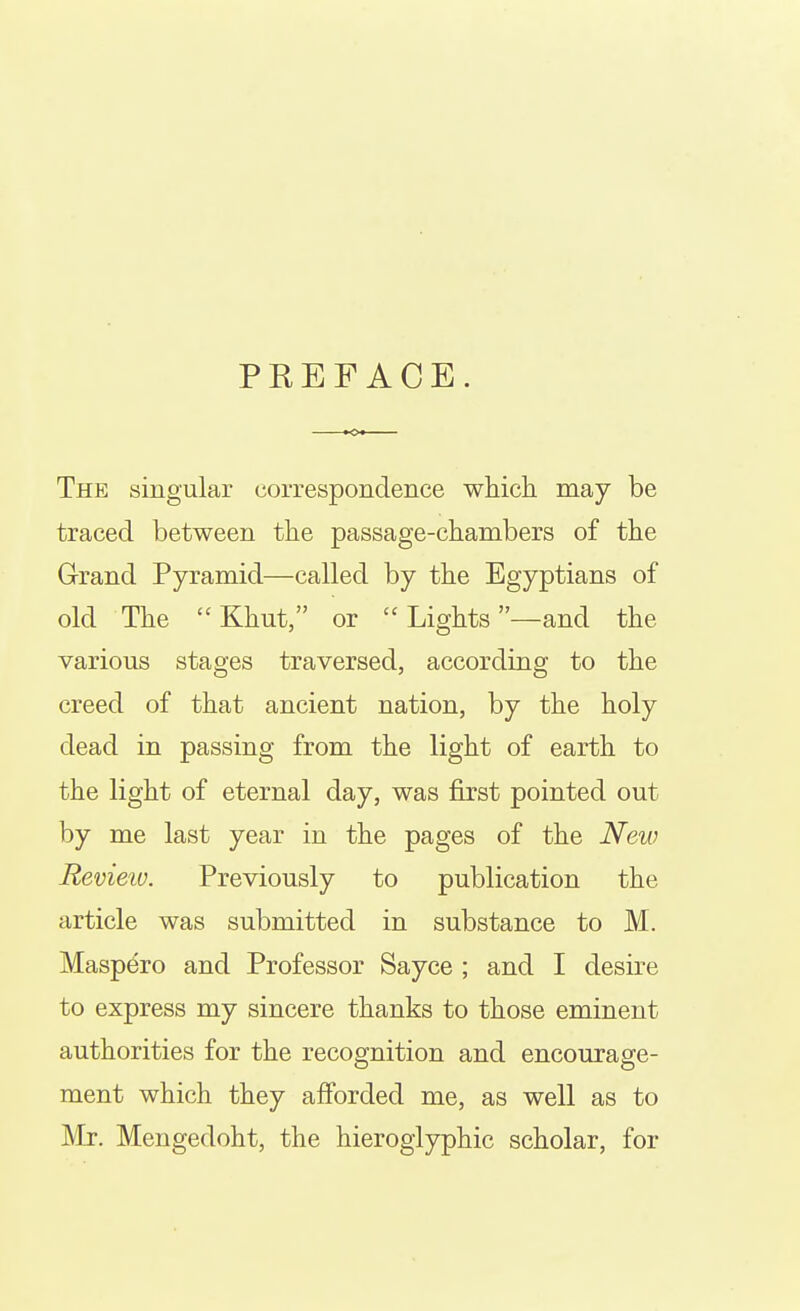 PREFACE. The singular correspondence which may be traced between the passage-chambers of the Grand Pyramid—called by the Egyptians of old The Khut, or  Lights —and the various stages traversed, according to the creed of that ancient nation, by the holy dead in passing from the light of earth to the light of eternal day, was first pointed out by me last year in the pages of the New Revieiv. Previously to publication the article was submitted in substance to M. Maspero and Professor Sayce ; and I desire to express my sincere thanks to those eminent authorities for the recognition and encourage- ment which they afforded me, as well as to Mr. Mengedoht, the hieroglyphic scholar, for