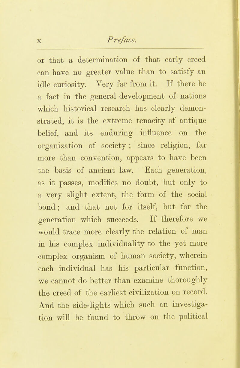 or that a determination of that early creed can have no greater value than to satisfy an idle curiosity. Very far from it. If there be a fact in the general development of nations which historical research has clearly demon- strated, it is the extreme tenacity of antique belief, and its enduring influence on the organization of society ; since religion, far more than convention, appears to have been the basis of ancient law. Each generation, as it passes, modifies no doubt, but only to a very slight extent, the form of the social bond; and that not for itself, but for the generation which succeeds. If therefore we would trace more clearly the relation of man in his complex individuality to the yet more complex organism of human society, wherein each individual has his particular function, we cannot do better than examine thoroughly the creed of the earliest civilization on record. And the side-lights which such an investiga- tion will be found to throw on the political